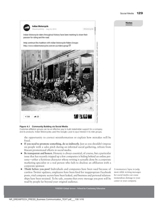 Social Media 129
NMIMS Global Access - School for Continuing Education
the opportunity to correct misinformation or explain how mistakes will be
fixed.
●
● If you need to promote something, do so indirectly. Just as you shouldn’t impose
on people with a sales pitch during an informal social gathering, refrain from
blatant promotional efforts in social media.
●
● 
Be transparent and honest. Honesty is always essential, of course, but a particular
issue that has recently tripped up a few companies is hiding behind an online per-
sona—either a fictitious character whose writing is actually done by a corporate
marketing specialist or a real person who fails to disclose an affiliation with a
corporate sponsor.
●
● Think before you post! Individuals and companies have been sued because of
careless Twitter updates, employees have been fired for inappropriate Facebook
posts, vital company secrets have been leaked, and business and personal relation-
ships have been strained. To be safe, assume that every message you post will be
read by people far beyond your original audience.
A momentary lapse in judg-
ment while writing messages
for social media can cause
tremendous damage to your
career or your company.
Figure 4.1 Community Building via Social Media
Customer-affiliation groups can be an effective way to build stakeholder support for a company
and its products. Indian Motorcycles used this Google+ post to spur interest in its rider groups.
Courtesy
Polaris
Industries.
Google
and
the
Google
logo
are
registered
trademarks
of
Google
Inc.,
used
with
permission.
Notes
NR_DREAMTECH_PRESS_Business Communication_TEXT.pdf___139 / 416
 