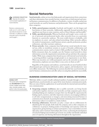 130 Chapter 4
NMIMS Global Access - School for Continuing Education
NMIMS Global Access - School for Continuing Education
Social Networks
Social networks, online services that help people and organizations form connections
and share information, have recently become a major force in both internal and exter-
nal business communication. In addition to Facebook, a variety of public and private
social networks are used by businesses and professionals. These can be grouped into
three categories:
●
● Public, general-purpose networks. Facebook and Google+ are the largest and
best-known of these networks. Additionally, regionally focused networks have
significant user bases in some countries, such as China’s Renren and Kaixin001.4
●
● Public, specialized networks. Whereas Facebook and Google+ serve a wide vari-
ety of personal and professional needs, other networks focus on a particular
function or a particular audience. The most widely known is LinkedIn, with
its emphasis on career- and sales-related networking. Other networks address
the needs of entrepreneurs, small-business owners, specific professions, product
enthusiasts, and other narrower audiences.
●
● Private networks. Some companies have built private social networks for inter-
nal use, either as standalone systems or as part of broader collaboration and
communication systems (such as Cemex’s Shift, profiled in Chapter 2). The Red
Robin restaurant chain, for example, uses the Yammer social network to share
information across the organization nationwide and up and down the corporate
ladder. While many companies have found success with internal social networks,
a recurring problem is getting enough people in an organization to use them.
When top executives are visible participants and use the networks to share vital
information, employees are more likely to stay active on them as well.5
Regardless of the purpose and audience, social networks are most beneficial when
all participants give and receive information, advice, support, and introductions—just
as in offline interactions. The following two sections describe how social networks are
used in business communication and offer advice on using these platforms successfully.
Business Communication Uses of Social Networks
With their ability to reach virtually unlimited numbers of people through a variety of
digital formats, social networks are a great fit for many business communication needs.
Here are some of the key applications of social networks for internal and external busi-
ness communication:
●
● Integrating company workforces. Just as public networks can bring friends
and families together, internal social networks can help companies grow closer,
including helping new employees navigate their way through the organization by
finding experts, mentors, and other important contacts; encouraging workforces
to jell after reorganizations or mergers; and overcoming structural barriers in
communication channels, bypassing the formal communication system to deliver
information where it is needed in a timely fashion.
●
● Fostering collaboration. Networks can play a major role in collaboration by
identifying the best people, both inside the company and at other companies, to
collaborate on projects; finding pockets of knowledge and expertise within the
organization; giving meeting or seminar participants a way to meet before an event
takes place and to maintain relationships after events; accelerating the development
of teams by helping team members get to know one another and identify individual
areas of expertise; and sharing information throughout the organization.
2 LEARNING OBJECTIVE
Describe the business
communication applications of
social networks.
Business communicators
make use of a wide range of
specialized and private social
networks, in addition to public
networks such as Facebook
and Google+.
Mobile App
The social media management
app SocialOomph lets you
monitor multiple social media
sites, schedule updates, and
perform other time-saving tasks.
NR_DREAMTECH_PRESS_Business Communication_TEXT.pdf___140 / 416
 