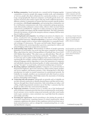 Social Media 131
NMIMS Global Access - School for Continuing Education
●
● Building communities. Social networks are a natural tool for bringing together
communities of practice, people who engage in similar work, and communities
of interest, people who share enthusiasm for a particular product or activity.
Large and geographically dispersed companies can benefit greatly from com-
munities of practice that connect experts who may work in different divisions or
different countries. Communities of interest that form around a specific product
are sometimes called brand communities, and nurturing these communities can
be a vital business communication task. Some communities spring up spontane-
ously when product enthusiasts connect online, whereas others are more formal
organizations established by companies to help customers use their products
more successfully and engage with like-minded individuals. The SAP Community
Network, for instance, set up by the enterprise software company SAP, has more
than 2.5 million members.6
●
● Socializing brands and companies. According to one survey of company exec-
utives, socialization now accounts for more than half of a company’s or
brand’s global reputation.7
Brand socialization is a measure of how effectively
a company engages with its various online stakeholders in a mutually benefi-
cial exchange of information. The game and doll maker Mattel engages its
Twitter followers by answering product questions, reposting fan videos, and
acknowledging enthusiastic praise from customers.8
●
● Understanding target markets. With hundreds of millions of people expressing
themselves via social media, you can be sure that smart companies are listening.
When asked about the value of having millions of Facebook fans, Coca-Cola’s
CEO Muhtar Kent replied, “The value is you can talk with them. They tell you
things that are important for your business and brands.”9
In addition, a number
of tools now exist to gather market intelligence from social media more or less
automatically. For example, sentiment analysis and reputation analysis tools use
advanced language-analysis algorithms to assess the reputations of companies
and individuals, measure the emotional quality of online conversations, identify
outrage “hot spots” on social media, and uncover trending topics of interest.10
●
● Recruiting employees and business partners. Companies use social networks to
find potential employees, short-term contractors, subject-matter experts, product
and service suppliers, and business partners. A key advantage here is that these
introductions are made via trusted connections in a professional network. On
LinkedIn, for example, members can recommend each other based on current
or past business relationships, which helps remove the uncertainty of initiating
business relationships with strangers.
●
● Connecting with sales prospects. Salespeople on networks such as LinkedIn can
use their network connections to identify potential buyers and then ask for intro-
ductions through those shared connections. Sales networking can reduce cold
calling, telephoning potential customers out of the blue—a practice that few
people on either end of the conversation find pleasant.
●
● Supporting customers. Customer service is another one of the fundamental
areas of business communication that have been revolutionized by social media.
Social customer service involves using social networks and other social media
tools to give customers a more convenient way to get help from the company
and to help each other.
●
● Extending the organization. Social networking is also fueling the growth of
networked organizations, sometimes known as virtual organizations, where
companies supplement the talents of their employees with services from one or
more external partners, such as a design lab, a manufacturing firm, or a sales
and distribution company.
Socializing a brand is becom-
ing an increasingly important
element of marketing and
public relations strategies.
Social networks are vital tools
for distributing information
as well as for gathering infor-
mation about the business
environment.
(continued on page 226)
Community building, both
within companies and with
customers and other external
parties, is an important func-
tion of social networking.
NR_DREAMTECH_PRESS_Business Communication_TEXT.pdf___141 / 416
 