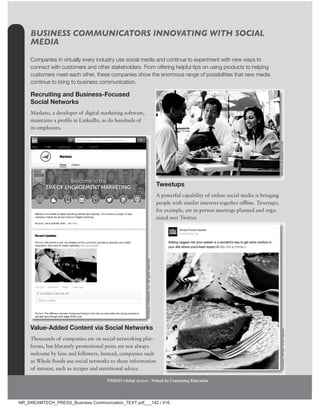 132 Chapter 4
NMIMS Global Access - School for Continuing Education
NMIMS Global Access - School for Continuing Education
BUSINESS COMMUNICATORS INNOVATING WITH SOCIAL
MEDIA
Companies in virtually every industry use social media and continue to experiment with new ways to
connect with customers and other stakeholders. From offering helpful tips on using products to helping
customers meet each other, these companies show the enormous range of possibilities that new media
continue to bring to business communication.
Recruiting and Business-Focused
Social networks
Marketo, a developer of digital marketing software,
maintains a profile in LinkedIn, as do hundreds of
its employees.
value-Added Content via Social networks
Thousands of companies are on social networking plat-
forms, but blatantly promotional posts are not always
welcome by fans and followers. Instead, companies such
as Whole Foods use social networks to share information
of interest, such as recipes and nutritional advice.
Tweetups
A powerful capability of online social media is bringing
people with similar interests together offline. Tweetups,
for example, are in-person meetings planned and orga-
nized over Twitter.
Monkey
Business/Fotolia
Courtesy
of
Marketo,
Inc.
All
rights
reserved.
Courtesy
Whole
Foods
Market.
NMIMS Global Access - School for Continuing Education
NMIMS Global Access - School for Continuing Education
NMIMS Global Access - School for Continuing Education
NMIMS Global Access - School for Continuing Education
NR_DREAMTECH_PRESS_Business Communication_TEXT.pdf___142 / 416
 