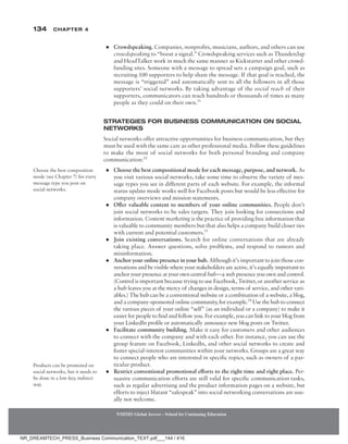 134 Chapter 4
NMIMS Global Access - School for Continuing Education
NMIMS Global Access - School for Continuing Education
●
● Crowdspeaking. Companies, nonprofits, musicians, authors, and others can use
crowdspeaking to “boost a signal.” Crowdspeaking services such as Thunderclap
and HeadTalker work in much the same manner as Kickstarter and other crowd-
funding sites. Someone with a message to spread sets a campaign goal, such as
recruiting 100 supporters to help share the message. If that goal is reached, the
message is “triggered” and automatically sent to all the followers in all those
supporters’ social networks. By taking advantage of the social reach of their
supporters, communicators can reach hundreds or thousands of times as many
people as they could on their own.11
Strategies for Business Communication on Social
Networks
Social networks offer attractive opportunities for business communication, but they
must be used with the same care as other professional media. Follow these guidelines
to make the most of social networks for both personal branding and company
communication:12
●
● Choose the best compositional mode for each message, purpose, and network. As
you visit various social networks, take some time to observe the variety of mes-
sage types you see in different parts of each website. For example, the informal
status update mode works well for Facebook posts but would be less effective for
company overviews and mission statements.
●
● Offer valuable content to members of your online communities. People don’t
join social networks to be sales targets. They join looking for connections and
information. Content marketing is the practice of providing free information that
is valuable to community members but that also helps a company build closer ties
with current and potential customers.13
●
● Join existing conversations. Search for online conversations that are already
taking place. Answer questions, solve problems, and respond to rumors and
misinformation.
●
● Anchor your online presence in your hub. Although it’s important to join those con-
versations and be visible where your stakeholders are active, it’s equally important to
anchor your presence at your own central hub—a web presence you own and control.
(Control is important because trying to use Facebook, Twitter, or another service as
a hub leaves you at the mercy of changes in design, terms of service, and other vari-
ables.) The hub can be a conventional website or a combination of a website, a blog,
and a company-sponsored online community, for example.14
Use the hub to connect
the various pieces of your online “self” (as an individual or a company) to make it
easier for people to find and follow you. For example, you can link to your blog from
your LinkedIn profile or automatically announce new blog posts on Twitter.
●
● Facilitate community building. Make it easy for customers and other audiences
to connect with the company and with each other. For instance, you can use the
group feature on Facebook, LinkedIn, and other social networks to create and
foster special-interest communities within your networks. Groups are a great way
to connect people who are interested in specific topics, such as owners of a par-
ticular product.
●
● Restrict conventional promotional efforts to the right time and right place. Per-
suasive communication efforts are still valid for specific communication tasks,
such as regular advertising and the product information pages on a website, but
efforts to inject blatant “salespeak” into social networking conversations are usu-
ally not welcome.
Choose the best composition
mode (see Chapter 7) for every
message type you post on
social networks.
Products can be promoted on
social networks, but it needs to
be done in a low-key, indirect
way.
NR_DREAMTECH_PRESS_Business Communication_TEXT.pdf___144 / 416
 