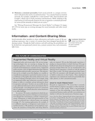 Social Media 135
NMIMS Global Access - School for Continuing Education
●
● Maintain a consistent personality. Each social network is a unique environ-
ment with particular norms of communication.15
As a strictly business-oriented
network, for example, LinkedIn has a more formal “vibe” than Facebook and
Google+, which cater to both consumers and businesses. While adapting to the
expectations of each network, however, be sure to maintain a consistent personal-
ity across all the networks in which you are active.16
See “Writing Promotional Messages for Social Media” in Chapter 12 (pages
367–370) for more tips on writing messages for social networks and other social
media.
Information- and Content-Sharing Sites
Social networks allow members to share information and media as part of the net-
working experience, but a variety of systems have been designed specifically for
sharing content. Though the field is diverse and still evolving, the possibilities can
be divided into user-generated content sites, content curation sites, and community
QA sites.
3 LEARNING OBJECTIVE
Explain how information-
and content-sharing sites
are used in business
communication.
The Future of Communication
Augmented reality and virtual reality (VR) are two intrigu-
ing technologies that are starting to change the way
employees perform a variety of job tasks, from training to
research and development to customer service. Augmented
reality provides a layer of digital information that enhances
the immediate physical reality a person sees. This informa-
tion can be as simple as text that displays on a mobile or
wearable device pointed at a particular location or item, or
as elaborate as 3D graphics that overlay whatever live scene
the user is looking at through a device. For example, using
an augmented reality app, technicians can point a smart-
phone or tablet at a machine and get information about
its operation and repair. Travelers can use mobile devices
to get additional information about environments they’re
moving through—everything from reviews of a restaurant
they’re walking past to details about the various businesses
in an office building.
In contrast, VR creates a simulation in which the per-
son experiences the sensation of being in an environment,
even though that environment is entirely computer-gen-
erated. (Holograms, in which 3D representations of real
people are projected into a physical space, are explored
on page 517.) For training applications, for example, if
it is difficult, expensive, or dangerous to put trainees in a
real-life situation, a VR simulation can let employees expe-
rience the sensation of being there and doing whatever
tasks are required. VR can also help people experience a
product or structure before it is built. Ford uses VR to get
feedback from drivers by letting them sit in and experience
prototype designs before the cars are manufactured, and
Audi lets buyers experience a virtual car with the options
they’d like to order. The home improvement chain Lowes
uses VR to let customers walk through rooms they want
to build or redecorate in their homes. These simulated
experiences can communicate much more powerfully than
video, photos, or other conventional media.
What’s Your Prediction?
Research an augmented or VR system that is currently
used for business purposes (not games or other entertain-
ment systems, in other words). Write a one-paragraph
summary of how this technology is more effective than
conventional business media and offer your prediction on
whether it will enter the mainstream of business usage.
Sources: Peter Ray Allison, “Augmented Reality Business Applications Start
to Get Real,” ComputerWeekly, May 2015, www.computerweekly.com;
Nicole Laskowski, “Augmented and Virtual Reality Make a Play for the
Enterprise,” TechTarget, February 2016, www.techtarget.com; Leo King,
“Ford, Where Virtual Reality Is Already Manufacturing Reality,” Forbes,
3 May 2014, www.forbes​
.com; Jack E. Gold, “Augmented-Reality Technol-
ogy May Transform Work As We Know It,” TechTarget, June 2015, www.
techtarget.com; Lowe’s Innovation Labs, accessed 23 February 2016, www.
lowesinnovationlabs.com/holoroom.
Augmented Reality and Virtual Reality
NR_DREAMTECH_PRESS_Business Communication_TEXT.pdf___145 / 416
 
