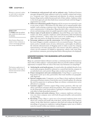 138 Chapter 4
NMIMS Global Access - School for Continuing Education
NMIMS Global Access - School for Continuing Education
●
● Communicate with personal style and an authentic voice. Traditional business
messages designed for large audiences tend to be carefully scripted and written
in a “corporate voice” that is impersonal and objective. In contrast, successful
business blogs tend to exhibit the personal style of their authors. Audiences relate
to this fresh approach and often build closer emotional bonds with the blogger’s
organization as a result.
●
● Deliver new information quickly. Blogging tools let you post new material as soon
as you create or find it. This feature not only allows you to respond quickly when
needed—such as during a corporate crisis—but also lets your audiences know that
active communication is taking place. Blogs that don’t offer a continuous stream
of new and interesting content are quickly ignored in today’s online environment.
●
● Choose topics of peak interest to audiences. Successful blogs cover topics that
readers care about, and they emphasize useful information while downplaying
product promotion.21
These topics don’t need to be earthshaking or cutting
edge—they just need to be things that matter to target readers.
●
● Encourage audiences to join the conversation. Not all blogs invite comments,
but many bloggers consider comments to be an essential feature. These com-
ments can be a valuable source of news, information, and insights. In addition,
the relatively informal nature of blogging seems to make it easier for company
representatives to let their guards down and converse with their audiences. Of
course, not all comments are helpful or appropriate, which is why many blog-
gers moderate comments, previewing them before allowing them to be displayed.
Understanding the Business Applications
of Blogging
Blogs are a potential solution whenever you have a continuing stream of information to
share with an online audience—and particularly when you want the audience to have the
opportunity to respond. Here are some of the many ways businesses are using blogs:22
●
● Anchoring the social media presence. As noted earlier, the multiple threads of any
social media program should be anchored in a central hub that the company or
an individual owns and controls. Blogs make an ideal social media hub.
●
● Project management and team communication. Using blogs is a good way to
keep project teams up to date, particularly when team members are geographi-
cally dispersed.
●
● Internal company news. Companies can use blogs to keep employees informed
about general business matters, from facility news to benefit updates. By reducing
the need for grapevines to spring up, blogs can enhance communication across
all levels of a company.
●
● Customer support. Customer support blogs answer questions, offer tips and
advice, and inform customers about new products. Also, many companies moni-
tor the blogosphere (and Twittersphere), looking for complaints and responding
with offers to help dissatisfied customers.23
●
● Public relations and media relations. Many company employees and execu-
tives now share company news with both the general public and journalists
via their blogs.
●
● Recruiting. Using a blog is a great way to let potential employees know more
about your company, the people who work there, and the nature of the company
culture. In the other direction, employers often find and evaluate the blogs and
microblogs of prospective employees, making blogging a great way to build a
name for yourself within your industry or profession.
Writing in a personal, authen-
tic voice is key to attracting
and keeping blog readers.
Mobile App
The Feedly reader app gathers
fresh content from all your favor-
ite websites.
Most business blogs invite
readers to leave comments as
a way to encourage participa-
tion among stakeholders.
The business applications of
blogs include a wide range of
internal and external commu-
nication tasks.
NR_DREAMTECH_PRESS_Business Communication_TEXT.pdf___148 / 416
 