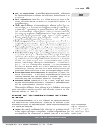 Social Media 139
NMIMS Global Access - School for Continuing Education
●
● Policy and issue discussions. Executive blogs in particular provide a public forum
for discussing legislation, regulations, and other broad issues of interest to an
organization.
●
● Crisis communication. Using blogs is an efficient way to provide up-to-the-
minute information during emergencies, to correct misinformation, or to
respond to rumors.
●
● Market research. Blogs are a clever mechanism for soliciting feedback from cus-
tomers and experts in the marketplace. In addition to using their own blogs for
research, today’s companies need to monitor blogs that are likely to discuss them,
their executives, and their products. Negative product reviews, rumors, and other
information can spread across the globe in a matter of hours, and managers need
to know what the online community is saying—whether it’s positive or negative.
●
● Brainstorming. Online brainstorming via blogs offers a way for people to toss
around ideas and build on each others’ contributions.
●
● Employee engagement. Blogs can enhance communication across all levels of a
company, giving senior managers a channel they can use to communicate with
employees and giving employees the chance to offer comments and ask questions.
●
● Customer education. Blogs are a great way to help current and potential customers
understand and use your products and services. Doing so can also improve sales
and support productivity by reducing the need for one-on-one communication.
●
● Word-of-mouth marketing. Bloggers and microbloggers often make a point of pro-
viding links to other blogs and websites that interest them, giving marketers a great
opportunity to have their messages spread by enthusiasts. Word-of-mouth market-
ing is often called viral marketing in reference to the transmission of messages in
much the same way that biological viruses are transmitted from person to person.
However, viral marketing is not really an accurate metaphor. As author Brian Solis
puts it, “There is no such thing as viral marketing.”24
Real viruses spread from
host to host on their own, whereas word-of-mouth marketing requires “hosts” to
spread messages voluntarily. The distinction is critical because you need to give
people a good reason—good content, in other words—to pass along your message.
●
● Influencing traditional media news coverage. According to the social media con-
sultant Tamar Weinberg, “The more prolific bloggers who provide valuable and
consistent content are often considered experts in their subject matter” and are
often called upon when journalists need insights into various topics.25
●
● Community building. Blogging is a great way to connect people with similar
interests, and popular bloggers often attract a community of readers who connect
with one another through the commenting function.
The possibilities of blogs are almost unlimited, so be on the lookout for new ways
to use them to foster positive relationships with colleagues, customers, and other
important audiences (see Figure 4.2).
Adapting the Three-Step Process for Successful
Blogging
The three-step writing process is easy to adapt to blogging. The planning step is particu-
larly important if you’re considering starting a blog because you’re planning an entire
communication channel, not just a single message. Pay close attention to your audience,
your purpose, and your scope.
●
● Audience. Except with team blogs and other efforts that have an obvious and well-
defined audience, defining the target audience for a blog can be challenging. You
want an audience that is large enough to justify the time you’ll be investing but
Before you launch a blog,
make sure you have a clear
understanding of your target
audience, the purpose of your
blog, and the scope of subjects
you plan to cover.
Notes
NR_DREAMTECH_PRESS_Business Communication_TEXT.pdf___149 / 416
 