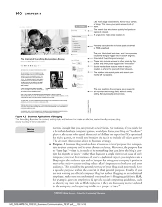 140 Chapter 4
NMIMS Global Access - School for Continuing Education
NMIMS Global Access - School for Continuing Education
narrow enough that you can provide a clear focus. For instance, if you work for
a firm that develops computer games, would you focus your blog on “hardcore”
players, the types who spend thousands of dollars on super-fast PCs optimized
for video games, or would you broaden the reach to include all video gamers?
The decision often comes down to business strategy.
●
● Purpose. A business blog needs to have a business-related purpose that is impor-
tant to your company and to your chosen audience. Moreover, the purpose has
to “have legs”—that is, it needs to be something that can drive the blog’s con-
tent for months or years—rather than focus on a single event or an issue of only
temporary interest. For instance, if you’re a technical expert, you might create a
blog to give the audience tips and techniques for using your company’s products
more effectively—a never-ending subject that’s important to both you and your
audience. This would be the general purpose of your blog; each post would have
a specific purpose within the context of that general purpose. Finally, if you
are not writing an official company blog but rather blogging as an individual
employee, make sure you understand your employer’s blogging guidelines. IBM,
for example, gives its employees 12 specific social computing guidelines, such
as identifying their role as IBM employees if they are discussing matters related
to the company and respecting intellectual property laws.26
Figure 4.2 Business Applications of Blogging
This Xerox blog illustrates the content, writing style, and features that make an effective, reader-friendly company blog.
Source: Courtesy of Xerox Corporation.
Like many large corporations, Xerox has a variety
of blogs. This menu give quick access to all of
them.
The search box lets visitors quickly find posts on
topics of interest.
A large photo helps draw readers in.
Readers can subscribe to future posts via email
or RSS newsfeed.
The post title is brief and clear, and it incorporates
key terms likely to trigger hits in search engines
(Internet of Everything and energy).
These links provide access to other posts by this
author and other posts tagged with “innovation.”
Social media share buttons make it easy for
readers to share this post with their followers.
The sidebar lists recent posts and recent com-
ments left by readers.
The post positions the company as an expert in
an important technology field, without overtly
selling Xerox products and services.
Hero
Images/Getty
Images
Notes
NR_DREAMTECH_PRESS_Business Communication_TEXT.pdf___150 / 416
 