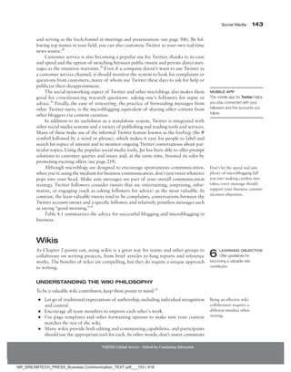 Social Media 143
NMIMS Global Access - School for Continuing Education
and serving as the backchannel in meetings and presentations (see page 506). By fol-
lowing top names in your field, you can also customize Twitter as your own real-time
news source.29
Customer service is also becoming a popular use for Twitter, thanks to its ease
and speed and the option of switching between public tweets and private direct mes-
sages as the situation warrants.30
Even if a company doesn’t want to use Twitter as
a customer service channel, it should monitor the system to look for complaints or
questions from customers, many of whom use Twitter these days to ask for help or
publicize their disappointment.
The social networking aspect of Twitter and other microblogs also makes them
good for crowdsourcing research questions: asking one’s followers for input or
advice.31
Finally, the ease of retweeting, the practice of forwarding messages from
other Twitter users, is the microblogging equivalent of sharing other content from
other bloggers via content curation.
In addition to its usefulness as a standalone system, Twitter is integrated with
other social media systems and a variety of publishing and reading tools and services.
Many of these make use of the informal Twitter feature known as the hashtag (the #
symbol followed by a word or phrase), which makes it easy for people to label and
search for topics of interest and to monitor ongoing Twitter conversations about par-
ticular topics. Using the popular social media tools, Jet has been able to offer prompt
solutions to customer queries and issues and, at the same time, boosted its sales by
promoting exciting offers (see page 219).
Although microblogs are designed to encourage spontaneous communication,
when you’re using the medium for business communication, don’t just tweet whatever
pops into your head. Make sure messages are part of your overall communication
strategy. Twitter followers consider tweets that are entertaining, surprising, infor-
mative, or engaging (such as asking followers for advice) as the most valuable. In
contrast, the least-valuable tweets tend to be complaints, conversations between the
Twitter account owner and a specific follower, and relatively pointless messages such
as saying “good morning.”32
Table 4.1 summarizes the advice for successful blogging and microblogging in
business.
Wikis
As Chapter 2 points out, using wikis is a great way for teams and other groups to
collaborate on writing projects, from brief articles to long reports and reference
works. The benefits of wikis are compelling, but they do require a unique approach
to writing.
Understanding the Wiki Philosophy
To be a valuable wiki contributor, keep these points in mind:33
●
● Let go of traditional expectations of authorship, including individual recognition
and control.
●
● Encourage all team members to improve each other’s work.
●
● Use page templates and other formatting options to make sure your content
matches the rest of the wiki.
●
● Many wikis provide both editing and commenting capabilities, and participants
should use the appropriate tool for each. In other words, don’t insert comments
Mobile App
The mobile app for Twitter helps
you stay connected with your
followers and the accounts you
follow.
Don’t let the speed and sim-
plicity of microblogging lull
you into making careless mis-
takes; every message should
support your business commu-
nication objectives.
6 LEARNING OBJECTIVE
Offer guidelines for
becoming a valuable wiki
contributor.
Being an effective wiki
collaborator requires a
different mindset when
writing.
NR_DREAMTECH_PRESS_Business Communication_TEXT.pdf___153 / 416
 