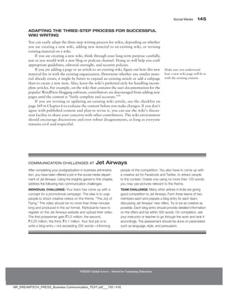 Social Media 145
NMIMS Global Access - School for Continuing Education
Adapting the Three-Step Process for Successful
Wiki Writing
You can easily adapt the three-step writing process for wikis, depending on whether
you are creating a new wiki, adding new material to an existing wiki, or revising
existing material on a wiki.
If you are creating a new wiki, think through your long-term purpose carefully,
just as you would with a new blog or podcast channel. Doing so will help you craft
appropriate guidelines, editorial oversight, and security policies.
If you are adding a page or an article to an existing wiki, figure out how this new
material fits in with the existing organization. Determine whether any similar mate-
rial already exists; it might be better to expand an existing article or add a subpage
than to create a new item. Also, learn the wiki’s preferred style for handling incom-
plete articles. For example, on the wiki that contains the user documentation for the
popular WordPress blogging software, contributors are discouraged from adding new
pages until the content is “fairly complete and accurate.”34
If you are revising or updating an existing wiki article, use the checklist on
page 169 in Chapter 6 to evaluate the content before you make changes. If you don’t
agree with published content and plan to revise it, you can use the wiki’s discus-
sion facility to share your concerns with other contributors. The wiki environment
should encourage discussions and even robust disagreements, as long as everyone
remains civil and respectful.
Make sure you understand
how a new wiki page will fit in
with the existing content.
After completing your postgraduation in business administra-
tion, you have been offered a job in the social media depart-
ment of Jet Airways. Using the insights gained in this chapter,
address the following two communication challenges.
Individual Challenge: Your team has come up with a
concept for a promotional campaign. The idea is to urge
people to shoot creative videos on the theme, “The Joy of
Flying.” The video should be no more than three minutes
long and produced in the avi format. Participants have to
register on the Jet Airways website and upload their video.
The first prizewinner gets `0.5 million; the second,
`0.25 million; the third, `0.1 million. Your first job is to
write a blog entry—not exceeding 250 words—informing
people of the competition. You also have to come up with
a creative ad for Facebook and Twitter, to attract people
to the contest. Create one using no more than 120 words;
you may use pictures relevant to the theme.
Team Challenge: Many other airlines in India are giving
good competition to Jet Airways. Form three teams of two
members each and prepare a blog entry for each team,
discussing Jet Airways’ new offers. Try to be as creative as
possible. Each blog entry should provide detailed information
on the offers and be within 350 words. On completion, ask
your instructor or teacher to go through the work and rank it
accordingly. The assessment should be done on parameters
such as language, style, and persuasion.
Communication Challenges at Jet Airways
NR_DREAMTECH_PRESS_Business Communication_TEXT.pdf___155 / 416
 