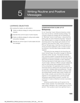 155
5
1 Outline an effective strategy for writing routine business
requests.
2 Describe three common types of routine requests.
3 Outline an effective strategy for writing routine replies
and positive messages.
4 Describe six common types of routine replies and posi-
tive messages.
leARNING oBJeCtIVeS
After studying this chapter, you will be able to cOMMunicatiOn cLOSe-uP at
britannia
For its “Good Day” brand, Britannia Industries Limited
has come out with an umbrella branding strategy. The
company initiated this strategy with the rebranding of
its “Merricake” brand of small cakes; it relaunched this
brand under the name “Britannia Good Day.” Going fur-
ther, Britannia plans to increase its offerings under the
Good Day brand. It has already gone ahead and intro-
duced its “Good Day Plum Cake,” which is priced at
` 35 per 300-gram pack. Good Day has fast become a
strong sub-brand of Britannia, with a number of popu-
lar products in the ` 20 billion Indian branded cookies
segment.
Discussing the new strategy for the Good Day sub-
brand, Somesh Dayal, the product manager for Britannia
Industries Limited, has said, “The decision emanates
from consumer research conducted late last year which
highlighted tremendous potential for the Good Day brand
equity and its extension possibility to other categories.”
The Good Day brand of small cakes comes at a number
of price ranges, catering to different customer preferences,
with the most popular packs available for ` 5 and ` 20.
In the coming days, the organization plans to grow the
Good Day brand by adding some new products that cater
to customers’ changing needs and preferences. Through
the Good Day range of cakes, Britannia is aiming to lead
the budding Indian branded cakes market. Analysts say
that, in India, currently, just one-third of the small cake
segment is in the organized sector, and this provides
tremendous opportunities for growth. Currently, the
contribution of cakes to Britannia’s turnover is just about
2 percent.
Britannia currently holds over 25 percent of the
Indian market. However, the market leader in the small
cake market is Monginis, with a market share of over 40
percent. Their success is even more significant due to
Writing Routine and Positive
Messages
NR_DREAMTECH_PRESS_Business Communication_TEXT.pdf___165 / 416
 