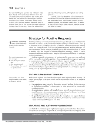 156 Chapter 5
NMIMS Global Access - School for Continuing Education
NMIMS Global Access - School for Continuing Education
the fact that Monginis operates only in Western India.
Even though all the products of Britannia share the
universal communication platform: “Eat healthy, think
better,” the sub-brands have their target audiences
and own unique values, such as the “health” plank
of NutriChoice biscuits. Britannia, therefore, plans to
position Good Day on the “source of richness” platform.
Somesh Dayal further says, “Good Day will stand for
a brand with rich ingredients, offering taste and eating
pleasure.”
Currently, Good Day offers three cookie variants in the
branded biscuits market. In the Indian branded biscuits mar-
ket, Britannia Industries, a `8.24 billion company, is one of
the leading names. With a market share of about 38 percent,
its rival firm, Parle Foods Limited, currently holds the number
two slot in the market.1
Strategy for Routine Requests
Building a strategy for issuing routine positive messages through social media around
the words of Somesh Dayal (as seen in the chapter-opening Communication Close-Up
at Britannia) that “Good Day will stand for a brand with rich ingredients, offering
tastes, and eating pleasure” will solicit a positive response. Routine messages fall
into two groups: routine requests, in which you ask for information from or action
by another party, and a variety of routine and positive messages. Chapter 11 covers
messages in which you need to convey negative ­information, and Chapter 12 addresses
persuasive messages.
Making requests is a routine part of business, and in most cases your audience
will be prepared to comply. By applying a clear strategy and tailoring your approach
to each situation, you’ll be able to generate effective requests quickly.
Like all other business messages, a routine request has three parts: an opening,
a body, and a close. Using the direct approach, open with your main idea, which is a
clear statement of your request. Use the body to give details and justify your request.
Finally, close by requesting specific action.
Stating Your Request up Front
With routine requests, you can make your request at the beginning of the message. Of
course, getting right to the point should not be interpreted as license to be abrupt or
tactless:
●
● Pay attention to tone. Instead of demanding action (“Send me the latest version
of the budget spreadsheet”), show respect by using words such as please and I
would appreciate.
●
● Assume that your audience will comply. You can generally assume that your read-
ers will comply with routine requests, so you don’t need to devote a lot of time
or energy toward trying to convince them to do so.
●
● Be specific. State precisely what you want. For example, if you request the latest
market data from your research department, be sure to say whether you want a
1-page summary or 100 pages of raw data.
Explaining and Justifying Your Request
Use the body of your message to explain your request, as needed. Make the explana-
tion a smooth and logical outgrowth of your opening remarks. If complying with
1 Learning Objective
Outline an effective strategy
for writing routine business
requests.
For routine requests and posi-
tive messages
• State the request or main
idea
• Give necessary details
• Close with a cordial request
for specific action
Take care that your direct
approach doesn’t come across
as abrupt or tactless.
NR_DREAMTECH_PRESS_Business Communication_TEXT.pdf___166 / 416
 