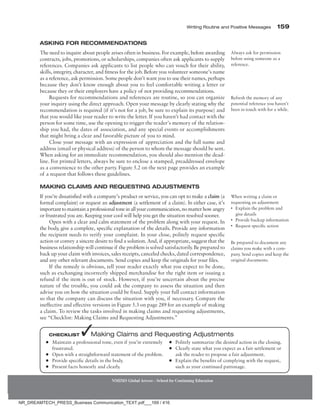 Writing Routine and Positive Messages 159
NMIMS Global Access - School for Continuing Education
Asking for Recommendations
The need to inquire about people arises often in business. For example, before awarding
contracts, jobs, promotions, or scholarships, companies often ask applicants to supply
references. Companies ask applicants to list people who can vouch for their ability,
skills, integrity, character, and fitness for the job. Before you volunteer someone’s name
as a reference, ask permission. Some people don’t want you to use their names, perhaps
because they don’t know enough about you to feel comfortable writing a letter or
because they or their employers have a policy of not providing recommendations.
Requests for recommendations and references are routine, so you can organize
your inquiry using the direct approach. Open your message by clearly stating why the
recommendation is required (if it’s not for a job, be sure to explain its purpose) and
that you would like your reader to write the letter. If you haven’t had contact with the
person for some time, use the opening to trigger the reader’s memory of the relation-
ship you had, the dates of association, and any special events or accomplishments
that might bring a clear and favorable picture of you to mind.
Close your message with an expression of appreciation and the full name and
address (email or physical address) of the person to whom the message should be sent.
When asking for an immediate recommendation, you should also mention the dead-
line. For printed letters, always be sure to enclose a stamped, preaddressed envelope
as a convenience to the other party. Figure 5.2 on the next page provides an example
of a request that follows these guidelines.
Making Claims and Requesting Adjustments
If you’re dissatisfied with a company’s product or service, you can opt to make a claim (a
formal complaint) or request an adjustment (a settlement of a claim). In either case, it’s
importanttomaintainaprofessionaltoneinallyourcommunication,nomatterhowangry
or frustrated you are. Keeping your cool will help you get the situation resolved sooner.
Open with a clear and calm statement of the problem along with your request. In
the body, give a complete, specific explanation of the details. Provide any information
the recipient needs to verify your complaint. In your close, politely request specific
action or convey a sincere desire to find a solution. And, if appropriate, suggest that the
business relationship will continue if the problem is solved satisfactorily. Be prepared to
back up your claim with invoices, sales receipts, canceled checks, dated correspondence,
and any other relevant documents. Send copies and keep the originals for your files.
If the remedy is obvious, tell your reader exactly what you expect to be done,
such as exchanging incorrectly shipped merchandise for the right item or issuing a
refund if the item is out of stock. However, if you’re uncertain about the precise
nature of the trouble, you could ask the company to assess the situation and then
advise you on how the situation could be fixed. Supply your full contact information
so that the company can discuss the situation with you, if necessary. Compare the
ineffective and effective versions in Figure 5.3 on page 289 for an example of making
a claim. To review the tasks involved in ­
making claims and requesting adjustments,
see “Checklist: Making Claims and ­
Requesting Adjustments.”
Always ask for permission
before using someone as a
reference.
Refresh the memory of any
potential reference you haven’t
been in touch with for a while.
When writing a claim or
requesting an adjustment
• Explain the problem and
give details
• Provide backup information
• Request specific action
Be prepared to document any
claims you make with a com-
pany. Send copies and keep the
original documents.
●
● Maintain a professional tone, even if you’re extremely
frustrated.
●
● Open with a straightforward statement of the problem.
●
● Provide specific details in the body.
●
● Present facts honestly and clearly.
●
● Politely summarize the desired action in the closing.
●
● Clearly state what you expect as a fair settlement or
ask the reader to propose a fair adjustment.
●
● Explain the benefits of complying with the request,
such as your continued patronage.
Checklist ✓Making Claims and Requesting Adjustments
NR_DREAMTECH_PRESS_Business Communication_TEXT.pdf___169 / 416
 