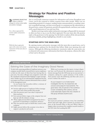 162 Chapter 5
NMIMS Global Access - School for Continuing Education
NMIMS Global Access - School for Continuing Education
Strategy for Routine and Positive
Messages
Just as you’ll make numerous requests for information and action throughout your
career, you’ll also respond to similar requests from other people. When you are
responding positively to a request, sending routine announcements, or sending a posi-
tive or goodwill message, you have several goals: to communicate the information or
the good news, answer all questions, provide all required details, and leave your reader
with a good impression of you and your firm.
Readers receiving routine replies and positive messages will generally be interested
in what you have to say, so use the direct approach. Put your main idea (the positive
reply or the good news) in the opening. Use the body to explain all the relevant details,
and close cordially, perhaps highlighting a benefit to your reader.
Starting with the Main Idea
By opening routine and positive messages with the main idea or good news, you’re
preparing your audience for the details that follow. Make your opening clear and
concise. Although the following introductory statements make the same point, one
is cluttered with unnecessary information that buries the purpose, whereas the other
is brief and to the point:
3 Learning Objective
Outline an effective
strategy for writing routine replies
and positive messages.
Use a direct approach for
routine replies and positive
messages.
With the direct approach,
open with a clear and concise
expression of the main idea or
good news.
To deal with a growing problem of employee turnover, your
company recently hired a research firm to survey employees
to find out why more of them have been leaving than in
past years. You and a colleague were assigned to work with
the consultants and present their findings to upper manage-
ment. Neither one of you welcomed the assignment because
you suspect you’ll have to present information that is critical
of the management team.
As you feared, the researchers deliver a mixture of
news that is mostly negative:
●
● Seventy-eight percent of employees believe manage-
ment cares more about profits than people.
●
● Fifty-five percent aren’t sure what’s expected of
them anymore.
●
● Forty percent believe wages at the company have not
kept up with the industry average.
●
● Thirty-eight percent think management has done a
good job of responding to competitive advances.
●
● Fifty-two percent expect to finish their careers at the
company.
●
● Eighty percent believe the economy is too slow to
support a productive job search.
While you’re poring over the report, trying to figure
out how you’ll present the information tomorrow, an
instant message from the CEO pops up on your partner’s
computer, asking for a quick summary of the results.
Your partner types the following and then asks you to
review it before she sends it:
As you’d expect in a no-holds-barred
investigation like this, the researchers did
uncover some areas for improvements. The
good news: Only 20 percent of the workforce
is even considering other options, and we
could reasonably expect that only a fraction of
that group will leave anytime soon.
Analysis
You read your partner’s summary twice, but something
doesn’t feel quite right. Does it present an accurate sum-
mary of the research? Why or why not? What’s likely to
happen when you present the complete research results to
the CEO after first sending this IM?
Solving the Case of the Imaginary Good News
Ethics Detective
NR_DREAMTECH_PRESS_Business Communication_TEXT.pdf___172 / 416
 