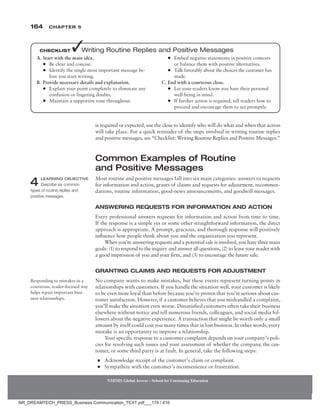 164 Chapter 5
NMIMS Global Access - School for Continuing Education
NMIMS Global Access - School for Continuing Education
A. Start with the main idea.
●
● Be clear and concise.
●
● Identify the single most important message be-
fore you start writing.
B. Provide necessary details and explanation.
●
● Explain your point completely to eliminate any
confusion or lingering doubts.
●
● Maintain a supportive tone throughout.
●
● Embed negative statements in positive contexts
or balance them with positive alternatives.
●
● Talk favorably about the choices the customer has
made.
C. End with a courteous close.
●
● Let your readers know you have their personal
well-being in mind.
●
● If further action is required, tell readers how to
proceed and encourage them to act promptly.
Checklist ✓Writing Routine Replies and Positive Messages
is required or expected, use the close to identify who will do what and when that action
will take place. For a quick reminder of the steps involved in writing routine replies
and positive messages, see “Checklist: Writing Routine Replies and Positive Messages.”
Common Examples of Routine
and Positive Messages
Most routine and positive messages fall into six main categories: answers to requests
for information and action, grants of claims and requests for adjustment, recommen-
dations, routine information, good-news announcements, and goodwill messages.
Answering Requests for Information and Action
Every professional answers requests for information and action from time to time.
If the response is a simple yes or some other straightforward information, the direct
approach is appropriate. A prompt, gracious, and thorough response will positively
influence how people think about you and the organization you represent.
When you’re answering requests and a potential sale is involved, you have three main
goals: (1) to respond to the inquiry and answer all questions, (2) to leave your reader with
a good impression of you and your firm, and (3) to encourage the future sale.
Granting Claims and Requests for Adjustment
No company wants to make mistakes, but these events represent turning points in
relationships with customers. If you handle the situation well, your customer is likely
to be even more loyal than before because you’ve proven that you’re serious about cus-
tomer satisfaction. However, if a customer believes that you mishandled a complaint,
you’ll make the situation even worse. Dissatisfied customers often take their business
elsewhere without notice and tell numerous friends, colleagues, and social media fol-
lowers about the negative experience. A transaction that might be worth only a small
amount by itself could cost you many times that in lost business. In other words, every
mistake is an opportunity to improve a relationship.
Your specific response to a customer complaint depends on your company’s poli-
cies for resolving such issues and your assessment of whether the company, the cus-
tomer, or some third party is at fault. In general, take the following steps:
●
● Acknowledge receipt of the customer’s claim or complaint.
●
● Sympathize with the customer’s inconvenience or frustration.
4 Learning Objective
Describe six common
types of routine replies and
positive messages.
Responding to mistakes in a
courteous, reader-focused way
helps repair important busi-
ness relationships.
NR_DREAMTECH_PRESS_Business Communication_TEXT.pdf___174 / 416
 