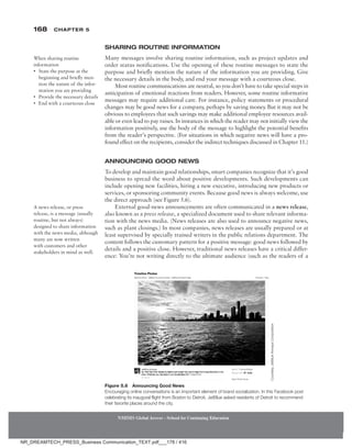 168 Chapter 5
NMIMS Global Access - School for Continuing Education
NMIMS Global Access - School for Continuing Education
Sharing Routine Information
Many messages involve sharing routine information, such as project updates and
order status notifications. Use the opening of these routine messages to state the
purpose and briefly mention the nature of the information you are providing. Give
the necessary details in the body, and end your message with a courteous close.
Most routine communications are neutral, so you don’t have to take special steps in
anticipation of emotional reactions from readers. However, some routine informative
messages may require additional care. For instance, policy statements or procedural
changes may be good news for a company, perhaps by saving money. But it may not be
obvious to employees that such savings may make additional employee resources avail-
able or even lead to pay raises. In instances in which the reader may not initially view the
information positively, use the body of the message to highlight the potential benefits
from the reader’s perspective. (For situations in which negative news will have a pro-
found effect on the recipients, consider the indirect techniques discussed in Chapter 11.)
Announcing Good News
To develop and maintain good relationships, smart companies recognize that it’s good
business to spread the word about positive developments. Such developments can
include opening new facilities, hiring a new executive, introducing new products or
services, or sponsoring community events. Because good news is always welcome, use
the direct approach (see Figure 5.6).
External good-news announcements are often communicated in a news release,
also known as a press release, a specialized document used to share relevant informa-
tion with the news media. (News releases are also used to announce negative news,
such as plant closings.) In most companies, news releases are usually prepared or at
least supervised by specially trained writers in the public relations department. The
content follows the customary pattern for a positive message: good news followed by
details and a positive close. However, traditional news releases have a critical differ-
ence: You’re not writing directly to the ultimate audience (such as the readers of a
When sharing routine
information
• State the purpose at the
beginning and briefly men-
tion the nature of the infor-
mation you are providing
• Provide the necessary details
• End with a courteous close
A news release, or press
release, is a message (usually
routine, but not always)
designed to share information
with the news media, although
many are now written
with customers and other
stakeholders in mind as well.
Figure 5.6 Announcing Good News
Encouraging online conversations is an important element of brand socialization. In this Facebook post
celebrating its inaugural flight from Boston to Detroit, JetBlue asked residents of Detroit to recommend
their favorite places around the city.
Courtesy
JetBlue
Airways
Corporation
NR_DREAMTECH_PRESS_Business Communication_TEXT.pdf___178 / 416
 