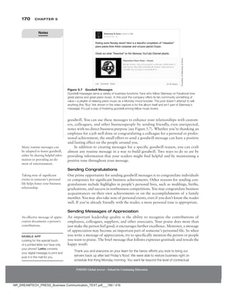 170 Chapter 5
NMIMS Global Access - School for Continuing Education
NMIMS Global Access - School for Continuing Education
goodwill. You can use these messages to enhance your relationships with custom-
ers, colleagues, and other businesspeople by sending friendly, even unexpected,
notes with no direct business purpose (see Figure 5.7). Whether you’re thanking an
employee for a job well done or congratulating a colleague for a personal or profes-
sional achievement, the small effort to send a goodwill message can have a positive
and lasting effect on the people around you.
In addition to creating messages for a specific goodwill reason, you can craft
almost any routine message in a way to build goodwill. Two ways to do so are by
providing information that your readers might find helpful and by maintaining a
positive tone throughout your message.
Sending Congratulations
One prime opportunity for sending goodwill messages is to congratulate individuals
or companies for significant business achievements. Other reasons for sending con-
gratulations include highlights in people’s personal lives, such as weddings, births,
graduations, and success in nonbusiness competitions. You may congratulate business
acquaintances on their own achievements or on the accomplishments of a family
member. You may also take note of personal events, even if you don’t know the reader
well. If you’re already friendly with the reader, a more personal tone is appropriate.
Sending Messages of Appreciation
An important leadership quality is the ability to recognize the contributions of
employees, colleagues, suppliers, and other associates. Your praise does more than
just make the person feel good; it encourages further excellence. Moreover, a message
of appreciation may become an important part of someone’s personnel file. So when
you write a message of appreciation, try to specifically mention the person or people
you want to praise. The brief message that follows expresses gratitude and reveals the
happy result:
Thank you and everyone on your team for the heroic efforts you took to bring our
servers back up after last Friday’s flood. We were able to restore business right on
schedule first thing Monday morning. You went far beyond the level of contractual
Mobile App
Looking for the special touch
of a printed letter but have only
your phone? Lettrs converts
your digital message to print and
puts it in the mail for you.
Many routine messages can
be adapted to foster goodwill,
either by sharing helpful infor-
mation or providing an ele-
ment of entertainment.
Taking note of significant
events in someone’s personal
life helps foster your business
relationship.
An effective message of appre-
ciation documents a person’s
contributions.
Figure 5.7 Goodwill Messages
Goodwill messages serve a variety of business functions. Fans who follow Steinway on Facebook love
great pianos and great piano music. In this post the company offers its fan community something of
value—a ­
playlist of relaxing piano music as a Monday mood booster. The post doesn’t attempt to sell
anything (the “Buy” link shown in the video capture is for the album itself and isn’t part of Steinway’s
message). It’s just a way of fostering goodwill among fellow music lovers.
Courtesy
of
Steinway

Sons
Notes
NR_DREAMTECH_PRESS_Business Communication_TEXT.pdf___180 / 416
 