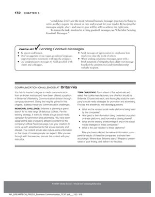 172 Chapter 5
NMIMS Global Access - School for Continuing Education
NMIMS Global Access - School for Continuing Education
Condolence letters are the most personal business messages you may ever have to
write, so they require the utmost in care and respect for your reader. By keeping the
messages simple, short, and sincere, you will be able to achieve the right tone.
To review the tasks involved in writing goodwill messages, see “Checklist: Sending
Goodwill Messages.”
●
● Be sincere and honest.
●
● Don’t exaggerate or use vague, grandiose language;
support positive statements with specific evidence.
●
● Use congratulatory messages to build goodwill with
clients and colleagues.
●
● Send messages of appreciation to emphasize how
much you value the work of others.
●
● When sending condolence messages, open with a
brief statement of sympathy, then adapt your message
based on the circumstances and your relationship
with the recipient.
Checklist ✓Sending Goodwill Messages
You hold a master’s degree in media communication
from an Indian institute and have been offered a position
in Britannia’s Marketing Communication division through
campus placement. Using the insights gained in this
chapter, address these two communication challenges.
Individual Challenge: Britannia is planning a grand
launch for its new range of delicious cookies. Per the
existing strategy, it wants to initiate a huge social media
campaign for promotion and advertising. You have been
assigned the task of creating attractive content for the
company’s official Facebook page. Use your creativity to
come up with advertisements that arouse curiosity and
interest. The content should also include some information
on the types of cookies people can expect. After you are
through with the exercise, discuss the content with your
instructor.
Team Challenge: Form a team of five individuals and
select five cookie manufacturers; one of which should be
Britannia. Choose one each, and thoroughly study the com-
pany’s social media strategies for promotion and advertising.
Find out the answers to the following questions.
• What are the various social media platforms being used
by the companies?
• How good is the information being presented or posted
on these platforms, and how well is it being shared?
• What are the existing shortcomings (if any) in the social
media strategies of these companies?
• What is the user reaction to these platforms?
After you have collected the relevant information, com-
pare the results of these five companies, and rate them
accordingly. Where does Britannia stand? Prepare a presen-
tation of your finding, and deliver it to the class.
Communication Challenges At Britannia
NR_DREAMTECH_PRESS_Business Communication_TEXT.pdf___182 / 416
 