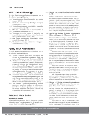 174 Chapter 5
NMIMS Global Access - School for Continuing Education
NMIMS Global Access - School for Continuing Education
Test Your Knowledge
To review chapter content related to each question, refer to
the indicated Learning Objective.
5-1. What information should be included in a routine
request? [LO-1]
5-2. Where in a routine message should you state your
actual request? [LO-1]
5-3. What information should you include in a request for
a recommendation? [LO-2]
5-4. How does a claim differ from an adjustment? [LO-2]
5-5. What is resale information? [LO-3]
5-6. What is the appropriate strategy for responding to a
request for a recommendation about a job candidate
whose performance was poor? [LO-4]
5-7. How can you avoid sounding insincere when writing
a goodwill message? [LO-4]
5-8. What are three principles to follow for writing con-
dolence messages? [LO-4]
Apply Your Knowledge
To review chapter content related to each question, refer to
the indicated Learning Objective.
5-9. You have a complaint against one of your suppliers, but
you have no documentation to back it up. Should you
requestanadjustmentanyway?Whyorwhynot?[LO-2]
5-10. The latest issue of a local business newspaper names
10 area executives who have exhibited excellent lead-
ership skills in the past year. You are currently search-
ing for a job, and a friend suggests that you write each
executive a congratulatory letter and mention in pass-
ing that you are looking for new career opportunities
and would appreciate the opportunity for an inter-
view. Is this a smart strategy? Why or why not? [LO-4]
5-11. You’ve been asked to write a letter of recommendation
foranemployeewhoworkedforyousomeyearsago.You
recall that the employee did an admirable job, but you
can’t remember any specific information at this point.
Should you write the letter anyway? Explain. [LO-4]
5-12. Your company’s error cost an important business
customer a new client; you know it, and your cus-
tomer knows it. Do you apologize, or do you refer to
the incident in a positive light without admitting any
responsibility? Briefly explain. [LO-4]
Practice Your Skills
Messages for Analysis
Read the following messages, then (1) analyze the strengths
and weaknesses of each sentence and (2) revise each docu-
ment so that it follows this chapter’s guidelines.
5-13. Message 5.A: Message Strategies: Routine Requests
[LO-2]
I’m fed up with the mistakes that our current accounting
firm makes. I run a small construction company, and I don’t
have time to double-check every bookkeeping entry and call
the accountants a dozen times when they won’t return my
messages. Please explain how your firm would do a better
job than my current accountants. You have a good reputa-
tion among homebuilders, but before I consider hiring you
to take over my accounting, I need to know that you care
about quality work and good customer service.
5-14. Message 5.B: Message Strategies: Responding to
Claims and Requests for Adjustments [LO-4]
We read your letter, requesting your deposit refund. We
couldn’t figure out why you hadn’t received it, so we talked
to our maintenance engineer, as you suggested. He said
you had left one of the doors off the hinges in your apart-
ment in order to get a large sofa through the door. He also
confirmed that you had paid him $5.00 to replace the door
since you had to turn in the U-Haul trailer and were in a big
hurry.
This entire situation really was caused by a lack of
communication between our housekeeping inspector and
the maintenance engineer. All we knew was that the door
was off the hinges when it was inspected by Sally Tarnley.
You know that our policy states that if anything is wrong
with the apartment, we keep the deposit. We had no way of
knowing that George just hadn’t gotten around to replacing
the door.
But we have good news. We approved the deposit
refund, which will be mailed to you from our home office in
Teaneck, New Jersey. I’m not sure how long that will take,
however. If you don’t receive the check by the end of next
month, give me a call.
Next time, it’s really a good idea to stay with your
apartment until it’s inspected, as stipulated in your lease
agreement. That way, you’ll be sure to receive your refund
when you expect it. Hope you have a good summer.
5-15. Message 5.C: Message Strategies: Providing Recom-
mendations [LO-4] (Note: Assume that your com-
pany allows you to write recommendations.)
Your letter to Kunitake Ando, president of Sony, was for-
warded to me because I am the human resources director.
In my job as head of HR, I have access to performance
reviews for all of the Sony employees in the United States.
This means, of course, that I would be the person best
qualified to answer your request for information on Nick
Oshinski.
In your letter of the 15th, you asked about Nick Oshin-
ski’s employment record with us because he has applied to
work for your company. Mr. Oshinski was employed with us
NR_DREAMTECH_PRESS_Business Communication_TEXT.pdf___184 / 416
 