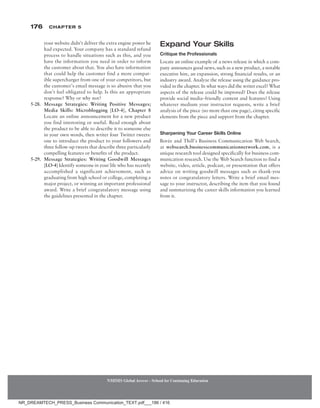 176 Chapter 5
NMIMS Global Access - School for Continuing Education
NMIMS Global Access - School for Continuing Education
your website didn’t deliver the extra engine power he
had expected. Your company has a standard refund
process to handle situations such as this, and you
have the information you need in order to inform
the customer about that. You also have information
that could help the customer find a more compat-
ible supercharger from one of your competitors, but
the customer’s email message is so abusive that you
don’t feel obligated to help. Is this an appropriate
response? Why or why not?
5-28. Message Strategies: Writing Positive Messages;
Media Skills: Microblogging [LO-4], Chapter 8
Locate an online announcement for a new product
you find interesting or useful. Read enough about
the product to be able to describe it to someone else
in your own words, then writer four Twitter tweets:
one to introduce the product to your followers and
three follow-up tweets that describe three particularly
compelling features or benefits of the product.
5-29. Message Strategies: Writing Goodwill Messages
[LO-4] Identify someone in your life who has recently
accomplished a significant achievement, such as
graduating from high school or college, completing a
major project, or winning an important professional
award. Write a brief congratulatory message using
the guidelines presented in the chapter.
Expand Your Skills
Critique the Professionals
Locate an online example of a news release in which a com-
pany announces good news, such as a new product, a notable
executive hire, an expansion, strong financial results, or an
industry award. Analyze the release using the guidance pro-
vided in the chapter. In what ways did the writer excel? What
aspects of the release could be improved? Does the release
provide social media–friendly content and features? Using
whatever medium your instructor requests, write a brief
analysis of the piece (no more than one page), citing specific
elements from the piece and support from the chapter.
Sharpening Your Career Skills Online
Bovée and Thill’s Business Communication Web Search,
at websearch.businesscommunicationnetwork.com, is a
unique research tool designed specifically for business com-
munication research. Use the Web Search function to find a
website, video, article, podcast, or presentation that offers
advice on writing goodwill messages such as thank-you
notes or congratulatory letters. Write a brief email mes-
sage to your instructor, describing the item that you found
and summarizing the career skills information you learned
from it.
NR_DREAMTECH_PRESS_Business Communication_TEXT.pdf___186 / 416
 
