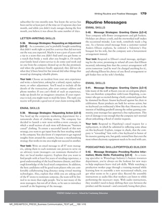 Writing Routine and Positive Messages 179
NMIMS Global Access - School for Continuing Education
subscriber for two months now. You know the service has
been out for at least part of the time on 12 separate days last
month, and while you didn’t track outages during the first
month, you believe it was about the same number of days.
Letter-Writing Skills
5-38. Message Strategies: Requesting an Adjustment
­[LO-2] As a consumer, you’ve probably bought something
that didn’t work right or paid for a service that did not turn
out the way you expected. Maybe it was a pair of jeans with
a rip in a seam that you didn’t find until you got home or
a watch that broke a week after you bought it. Or maybe
your family hired a lawn service to do some yard work and
no one from the company showed up on the day promised,
and when the gardeners finally appeared, they did not do
what they’d been hired for but instead did other things that
wound up damaging valuable plants.
Your task: Choose an incident from your own experience
and write a claim letter, asking for a refund, repair, replace-
ment, or other adjustment. You’ll need to include all the
details of the transaction, plus your contact address and
phone number. If you can’t think of such an experience,
make up details for an imaginary situation. If your experi-
ence is real, you might want to mail the letter. The reply you
receive will provide a good test of your claim-writing skills.
Email Skills
5-39. Message Strategies: Requesting Action [LO-2]
You head up the corporate marketing department for a
nationwide chain of clothing stores. The company has
decided to launch a new store-within-a-store concept, in
which a small section of each store will showcase “business
casual” clothing. To ensure a successful launch of this new
strategy, you want to get input from the best retailing minds
in the company. You also know it’s important to get regional
insights from around the country, because a merchandising
strategy that works in one area might not succeed in another.
Your task: Write an email message to all 87 store manag-
ers, asking them to each nominate one person to serve on
an advisory team (managers can nominate themselves if
they are local market experts). Explain that you want to
find people with at least five years of retailing experience, a
good understanding of the local business climate, and thor-
ough knowledge of the local retail competition. In addition,
the best candidates will be good team players who are com-
fortable collaborating long distance using virtual meeting
technologies. Also, explain that while you are asking each
of the 87 stores to nominate someone, the team will be lim-
ited to no more than eight people. You’ve met many of the
store managers, but not all of them, so be sure to introduce
yourself at the beginning of the message.
Routine Messages
Email Skills
5-40. Message Strategies: Granting Claims [LO-4]
Your company sells flower arrangements and gift baskets.
Holidays are always a rush, and the overworked staff makes
the occasional mistake. Last week, somebody made a big
one. As a furious email message from a customer named
Anders Ellison explains, he ordered a Valentine’s Day
bouquet for his wife, but the company sent a bereavement
arrangement instead.
Your task: Respond to Ellison’s email message, apologiz-
ing for the error, promising to refund all costs that Ellison
incurred, informing him that the correct arrangement will
arrive tomorrow (and he won’t be charged anything for it),
and offering Ellison his choice of any floral arrangement or
gift basket free on his wife’s birthday.
Email Skills
5-41. Message Strategies: Granting Claims [LO-4]
Like many of the staff at Razer, you are an avid game player.
You can therefore sympathize with Louis Hapsberg, a cus-
tomer who got so excited during a hotly contested game that
he slammed his Razer Anansi keyboard against his chair in
celebration. Razer products are built for serious action, but
no keyboard can withstand a blow like that. However, in the
interest of building goodwill among the online gaming com-
munity, your manager has approved a free replacement. This
sort of damage is rare enough that the company isn’t worried
about unleashing a flood of similar requests.
Your task: Respond to Hapsberg’s email request for a
replacement, in which he admitted to inflicting some abuse
on this keyboard. Explain, tongue in cheek, that the com-
pany is “rewarding” him with a free keyboard in honor of
his massive gaming win, but gently remind him that even the
most robust electronic equipment needs to be used with care.
Podcasting Skills/Portfolio Builder
5-42. Message Strategies: Providing Routine Infor-
mation; Media Skills: Podcasting [LO-4] As a train-
ing specialist in Winnebago Industry’s human resources
department, you’re always on the lookout for new ways
to help employees learn vital job skills. While watching a
production worker page through a training manual while
learning how to assemble a new recreational vehicle, you
get what seems to be a great idea: Record the assembly
instructions as audio files that workers can listen to while
performing the necessary steps. With audio instructions,
they wouldn’t need to keep shifting their eyes between the
product and the manual—and constantly losing their place.
NR_DREAMTECH_PRESS_Business Communication_TEXT.pdf___189 / 416
 