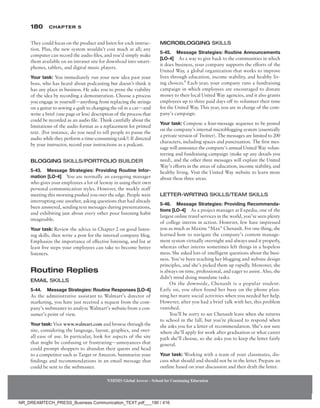 180 Chapter 5
NMIMS Global Access - School for Continuing Education
NMIMS Global Access - School for Continuing Education
They could focus on the product and listen for each instruc-
tion. Plus, the new system wouldn’t cost much at all; any
computer can record the audio files, and you’d simply make
them available on an intranet site for download into smart-
phones, tablets, and digital music players.
Your task: You immediately run your new idea past your
boss, who has heard about podcasting but doesn’t think it
has any place in business. He asks you to prove the viability
of the idea by recording a demonstration. Choose a process
you engage in yourself—anything from replacing the strings
on a guitar to sewing a quilt to changing the oil in a car—and
write a brief (one page or less) description of the process that
could be recorded as an audio file. Think carefully about the
limitations of the audio format as a replacement for printed
text. (For instance, do you need to tell people to pause the
audio while they perform a time-consuming task?) If directed
by your instructor, record your instructions as a podcast.
Blogging Skills/Portfolio Builder
5-43. Message Strategies: Providing Routine Infor-
mation [LO-4] You are normally an easygoing manager
who gives your employees a lot of leeway in using their own
personal communication styles. However, the weekly staff
meeting this morning pushed you over the edge. People were
interrupting one another, asking questions that had already
been answered, sending text messages during presentations,
and exhibiting just about every other poor listening habit
imaginable.
Your task: Review the advice in Chapter 2 on good listen-
ing skills, then write a post for the internal company blog.
Emphasize the importance of effective listening, and list at
least five steps your employees can take to become better
listeners.
Routine Replies
Email Skills
5-44. Message Strategies: Routine Responses [LO-4]
As the administrative assistant to Walmart’s director of
marketing, you have just received a request from the com-
pany’s webmaster to analyze Walmart’s website from a con-
sumer’s point of view.
Your task: Visit www.walmart.com and browse through the
site, considering the language, layout, graphics, and over-
all ease of use. In particular, look for aspects of the site
that might be confusing or frustrating—annoyances that
could prompt shoppers to abandon their quests and head
to a competitor such as Target or Amazon. Summarize your
findings and recommendations in an email message that
could be sent to the webmaster.
Microblogging Skills
5-45. Message Strategies: Routine Announcements
­[LO-4] As a way to give back to the communities in which
it does business, your company supports the efforts of the
United Way, a global organization that works to improve
lives through education, income stability, and healthy liv-
ing choices.8
Each year, your company runs a fundraising
campaign in which employees are encouraged to donate
money to their local United Way agencies, and it also grants
employees up to three paid days off to volunteer their time
for the United Way. This year, you are in charge of the com-
pany’s campaign.
Your task: Compose a four-message sequence to be posted
on the company’s internal microblogging system (essentially
a private version of Twitter). The messages are limited to 200
characters, including spaces and punctuation. The first mes-
sage will announce the company’s annual United Way volun-
teering and fundraising campaign (make up any details you
need), and the other three messages will explain the United
Way’s efforts in the areas of education, income stability, and
healthy living. Visit the United Way website to learn more
about these three areas.
Letter-Writing Skills/Team Skills
5-46. Message Strategies: Providing Recommenda-
tions [LO-4] As a project manager at Expedia, one of the
largest online travel services in the world, you’ve seen plenty
of college interns in action. However, few have impressed
you as much as Maxine “Max” Chenault. For one thing, she
learned how to navigate the company’s content manage-
ment system virtually overnight and always used it properly,
whereas other interns sometimes left things in a hopeless
mess. She asked lots of intelligent questions about the busi-
ness. You’ve been teaching her blogging and website design
principles, and she’s picked them up rapidly. Moreover, she
is always on time, professional, and eager to assist. Also, she
didn’t mind doing mundane tasks.
On the downside, Chenault is a popular student.
Early on, you often found her busy on the phone plan-
ning her many social activities when you needed her help.
However, after you had a brief talk with her, this problem
vanished.
You’ll be sorry to see Chenault leave when she returns
to school in the fall, but you’re pleased to respond when
she asks you for a letter of recommendation. She’s not sure
where she’ll apply for work after graduation or what career
path she’ll choose, so she asks you to keep the letter fairly
general.
Your task: Working with a team of your classmates, dis-
cuss what should and should not be in the letter. Prepare an
outline based on your discussion and then draft the letter.
NR_DREAMTECH_PRESS_Business Communication_TEXT.pdf___190 / 416
 