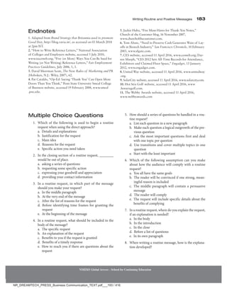 Writing Routine and Positive Messages 183
NMIMS Global Access - School for Continuing Education
Endnotes
1. Adapted from Brand Strategy that Britannia used to promote
Good Day, http://blog.vavia.in/, as accessed on 03 March 2018
at 2pm IST.
2. “How to Write Reference Letters,” National Association
of Colleges and Employers website, accessed 5 July 2010,
www.naceweb.org; “Five (or More) Ways You Can Be Sued for
Writing (or Not Writing) Reference Letters,” Fair Employment
Practices Guidelines, July 2006, 1, 3.
3. David Meerman Scott, The New Rules of Marketing and PR
(Hoboken, N.J.: Wiley, 2007), 62.
4. Pat Cataldo, “Op-Ed: Saying ‘Thank You’ Can Open More
Doors Than You Think,” Penn State University Smeal College
of Business website, accessed 19 February 2008, www.smeal
.psu.edu.
5. Jackie Huba, “Five Must-Haves for Thank-You Notes,”
­
Church of the Customer blog, 16 November 2007,
www.churchofthecustomer.com.
6. Tom Abate, “Need to Preserve Cash Generates Wave of Lay-
offs in Biotech Industry,” San Francisco Chronicle, 10 February
2003, www.sfgate.com.
7. CES website, accessed 11 April 2016, www.cesweb.org; Dar-
ren Murph, “CES 2012 Sets All-Time Records for Attendance,
Exhibitors and Claimed Floor Space,” Engadget, 13 January
2012, www.engadget.com.
8. United Way website, accessed 11 April 2016, www.unitedway
.org.
9. SolarCity website, accessed 11 April 2016, www.solarcity.com.
10. Hot Stix Golf website, accessed 11 April 2016, www
.hotstixgolf.com.
11. The Webby Awards website, accessed 11 April 2016,
www.webbyawards.com
Multiple Choice Questions
1. Which of the following is used to begin a routine
request when using the direct approach?
		 a. 
Details and explanations
		 b. 
Justification for the request
		 c. Main idea
		 d. 
Reasons for the request
		 e. 
Specific action you need taken
2. In the closing section of a routine request, ________
would be out of place.
		 a. 
asking a series of questions
		 b. 
requesting some specific action
		 c. 
expressing your goodwill and appreciation
		 d. 
providing your contact information
3. In a routine request, in which part of the message
should you make your request?
		 a. 
In the middle paragraph
		 b. 
At the very end of the message
		 c. 
After the list of reasons for the request
		 d. 
Before identifying time frames for granting the
request
		 e. 
At the beginning of the message
4. In a routine request, what should be included in the
body of the message?
		 a. 
The specific request
		 b. 
An explanation of the request
		 c. 
Benefits to you if the request is granted
		 d. 
Benefits of a timely response
		 e. 
How to reach you if there are questions about the
request
5. How should a series of questions be handled in a rou-
tine request?
		 a. 
List each question in a new paragraph
		 b. 
Make each question a logical outgrowth of the pre-
vious question
		 c. 
Ask the most important questions first and deal
with one topic per question
		 d. 
Use transitions and cover multiple topics in one
question
		 e. 
Start with the least important
6. Which of the following assumption can you make
about how the audience will comply with a routine
request?
		 a. 
You all have the same goals
		 b. 
The reader will be convinced if one strong, mean-
ingful reason is included
		 c. 
The middle paragraph will contain a persuasive
message
		 d. 
The reader will comply
		 e. 
The request will include specific details about the
benefits of complying
7. In a routine request, where do you explain the request,
if an explanation is needed?
		 a. 
In the body
		 b. 
In the introduction
		 c. 
In the close
		 d. 
Before a list of questions
		 e. 
In its own paragraph
8. When writing a routine message, how is the explana-
tion developed?
NR_DREAMTECH_PRESS_Business Communication_TEXT.pdf___193 / 416
 