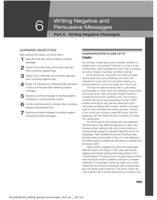 185
6
1 Apply the three-step writing process to negative
messages.
2 Explain how to effectively use the direct approach
when conveying negative news.
3 Explain how to effectively use the indirect approach
when conveying negative news.
4 Explain the importance of maintaining high standards
of ethics and etiquette when delivering negative
messages.
5 Describe successful strategies for sending negative
messages on routine business matters.
6 List the important points to consider when conveying
negative organizational news.
7 Describe successful strategies for sending negative
employment-related messages.
leARNiNg oBJeCTiVeS
After studying this chapter, you will be able to cOMMUNicaTiON cLOSe-UP aT
Hailo
No one likes to hear about price increases, whether it’s
college tuition, your favorite Thai food, or a ride in a taxi.
Unfortunately, price increases are a fact of life in business
as costs increase or business conditions change.
At the same time, consumers don’t like to be kept
waiting when they want something. And when that
something is a taxi ride to an important meeting or a
favorite restaurant, consumers really don’t like to wait.
This was the dilemma facing Hailo, a cab-hailing
service based in London and now operating in many cities
around the world. Hailo’s business model is based on
simplifying the process of getting a taxi. The company
connects taxi drivers and passengers through a GPS-
enabled smartphone app that lets passengers hail a
cab simply by tapping their screens, similar to the apps
used by Uber and other ride-sharing services. A driver
in the vicinity can choose to make the pickup, and the
passenger can then follow the taxi’s progress on screen
as it approaches.
For the thousands of taxi drivers who have registered
with the service, Hailo offers the opportunity to gain more
business without waiting by the curb at busy locations or
cruising streets waiting for a people to flag them down. For
passengers, Hailo simplifies the process of finding a cab,
because drivers come directly to them; no more standing in
the street hoping an available taxi will pass by or waiting in line
at long taxi ranks.
Hailo’s growth suggests that drivers and passengers
alike find value in the service. In fact, Hailo was recently
tagged as the fastest-growing technology startup in the
United Kingdom. As popular as it is, though, there are times
when the service doesn’t operate to everyone’s complete
satisfaction. For example, a driver can respond to a Hailo
request and on the way to the pickup pass by several peo-
ple in the street trying to flag him or her down, only to dis-
cover that the Hailo customer just wants to be hauled a few
Writing Negative and
Persuasive Messages
Part a Writing Negative Messages
NR_DREAMTECH_PRESS_Business Communication_TEXT.pdf___195 / 416
 