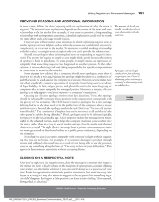 Writing Negative and Persuasive Messages 191
NMIMS Global Access - School for Continuing Education
Providing Reasons and Additional Information
In most cases, follow the direct opening with an explanation of why the news is
negative. The extent of your explanation depends on the nature of the news and your
relationship with the reader. For example, if you want to preserve a long-standing
relationship with an important customer, a detailed explanation could well be worth
the extra effort such a message would require.
However, you will encounter some situations in which explaining negative news is
neither appropriate nor helpful, such as when the reasons are confidential, excessively
complicated, or irrelevant to the reader. To maintain a cordial working relationship
with the reader, you might want to explain why you can’t provide the information.
Should you apologize when delivering bad news or responding to negative situa-
tions? The answer isn’t quite as simple as one might think, partly because the notion
of apology is hard to pin down. To some people, it simply means an expression of
sympathy that something negative has happened to another person. At the other
extreme, it means admitting fault and taking responsibility for specific compensations
or corrections to atone for the mistake.
Some experts have advised that a company should never apologize, even when it
knows it has made a mistake, because the apology might be taken as a confession of
guilt that could be used against the company in a lawsuit. However, several states have
laws that specifically prevent expressions of sympathy from being used as evidence
of legal liability. In fact, judges, juries, and plaintiffs tend to be more forgiving of
companies that express sympathy for wronged parties. Moreover, a sincere, effective
apology can help repair—and even improve—a company’s reputation.2
Creating an effective apology involves four key decisions.3
First, the apology
should be delivered by someone whose position in the organization corresponds with
the gravity of the situation. The CEO doesn’t need to apologize for a late package
delivery, but he or she does need to be the public face of the company when a major
problem occurs. Second, the apology needs to be real. Don’t say “I’m sorry if anyone
was offended.” The conditional if implies that you’re not sorry at all and that it’s the
other party’s fault for being offended.4
Third, apologies need to be delivered quickly,
particularly in the social media age. A fast response makes the message more mean-
ingful to the affected parties, and it helps the company maintain some control over
the story, rather than reacting to social media outrage. Fourth, media and channel
choices are crucial. The right choice can range from a private conversation to a writ-
ten message posted or distributed online to a public press conference, depending on
the situation.
Note that you can also express sympathy with someone’s plight without suggest-
ing that you are to blame. For example, if a customer damaged a product through
misuse and suffered a financial loss as a result of not being able to use the product,
you can say something along the lines of “I’m sorry to hear of your difficulties.” This
approach demonstrates sensitivity without accepting blame.
Closing on a Respectful Note
After you’ve explained the negative news, close the message in a manner that respects
the impact the news is likely to have on the recipient. If appropriate, consider offering
your readers an alternative solution if you can and if doing so is a good use of your
time. Look for opportunities to include positive statements, but avoid creating false
hopes or writing in a way that seems to suggest to the recipient that something nega-
tive didn’t happen. Ending on a false positive can leave readers feeling “disrespected,
disregarded, or deceived.”5
The amount of detail you
should provide depends on
your relationship with the
audience.
Apologies can have legal
ramifications, but refusing
to apologize out of fear of
admitting guilt can damage a
company’s relationships with
its stakeholders.
Notes
NR_DREAMTECH_PRESS_Business Communication_TEXT.pdf___201 / 416
 