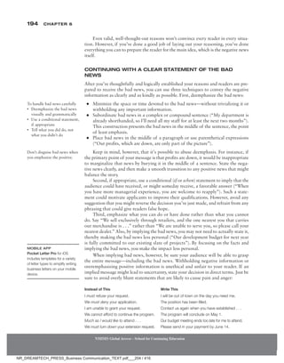 194 Chapter 6
NMIMS Global Access - School for Continuing Education
NMIMS Global Access - School for Continuing Education
Even valid, well-thought-out reasons won’t convince every reader in every situa-
tion. However, if you’ve done a good job of laying out your reasoning, you’ve done
everything you can to prepare the reader for the main idea, which is the negative news
itself.
Continuing with a Clear Statement of the Bad
News
After you’ve thoughtfully and logically established your reasons and readers are pre-
pared to receive the bad news, you can use three techniques to convey the negative
information as clearly and as kindly as possible. First, deemphasize the bad news:
●
● Minimize the space or time devoted to the bad news—without trivializing it or
withholding any important information.
●
● Subordinate bad news in a complex or compound sentence (“My department is
already shorthanded, so I’ll need all my staff for at least the next two months”).
This construction presents the bad news in the middle of the sentence, the point
of least emphasis.
●
● Place bad news in the middle of a paragraph or use parenthetical expressions
(“Our profits, which are down, are only part of the picture”).
Keep in mind, however, that it’s possible to abuse deemphasis. For instance, if
the primary point of your message is that profits are down, it would be inappropriate
to marginalize that news by burying it in the middle of a sentence. State the nega-
tive news clearly, and then make a smooth transition to any positive news that might
­
balance the story.
Second, if appropriate, use a conditional (if or when) statement to imply that the
audience could have received, or might someday receive, a favorable answer (“When
you have more managerial experience, you are welcome to reapply”). Such a state-
ment could motivate applicants to improve their qualifications. However, avoid any
suggestion that you might reverse the decision you’ve just made, and refrain from any
phrasing that could give readers false hope.
Third, emphasize what you can do or have done rather than what you cannot
do. Say “We sell exclusively through retailers, and the one nearest you that carries
our merchandise is . . .” rather than “We are unable to serve you, so please call your
nearest dealer.” Also, by implying the bad news, you may not need to actually state it,
thereby making the bad news less personal (“Our development budget for next year
is fully committed to our existing slate of projects”). By focusing on the facts and
implying the bad news, you make the impact less personal.
When implying bad news, however, be sure your audience will be able to grasp
the entire message—including the bad news. Withholding negative information or
overemphasizing positive information is unethical and unfair to your reader. If an
implied message might lead to uncertainty, state your decision in direct terms. Just be
sure to avoid overly blunt statements that are likely to cause pain and anger:
Instead of This Write This
I must refuse your request. I will be out of town on the day you need me.
We must deny your application. The position has been filled.
I am unable to grant your request. Contact us again when you have established . . .
We cannot afford to continue the program. The program will conclude on May 1.
Much as I would like to attend . . . Our budget meeting ends too late for me to attend.
We must turn down your extension request. Please send in your payment by June 14.
To handle bad news carefully
• Deemphasize the bad news
visually and grammatically
• Use a conditional statement,
if appropriate
• Tell what you did do, not
what you didn’t do
Don’t disguise bad news when
you emphasize the positive.
Mobile App
Pocket Letter Pro for iOS
includes templates for a variety
of letter types to simplify writing
business letters on your mobile
device.
NR_DREAMTECH_PRESS_Business Communication_TEXT.pdf___204 / 416
 