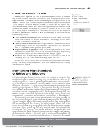 Writing Negative and Persuasive Messages 195
NMIMS Global Access - School for Continuing Education
Closing on a Respectful Note
As with the direct approach, the close in the indirect approach offers an opportu-
nity to emphasize your respect for your audience, even though you’ve just delivered
unpleasant news. Express best wishes without ending on a falsely upbeat note. If you
can find a positive angle that’s meaningful to your audience, by all means consider
adding it to your conclusion. However, don’t try to pretend that the negative news
didn’t happen or that it won’t affect the reader. Suggest alternative solutions if such
information is available and doing so is a good use of your time. If you’ve asked read-
ers to decide between alternatives or to take some action, make sure that they know
what to do, when to do it, and how to do it. Whatever type of conclusion you use,
follow these guidelines:
●
● Avoid an uncertain conclusion. If the situation or decision is final, avoid state-
ments such as “I trust our decision is satisfactory,” which imply that the matter
is open to discussion or negotiation.
●
● Manage future correspondence. Encourage additional communication only if
you’re willing to discuss the situation further. (If you’re not, avoid statements
such as “If you have further questions, please write.”)
●
● Express optimism, if appropriate. If the situation might improve in the future,
share that with your readers if it’s relevant. However, don’t suggest the possibility
of a positive change if you don’t have insight that it might happen.
●
● Be sincere. Steer clear of clichés that are insincere in view of the bad news. (If you
can’t help, don’t say, “If we can be of any help, please contact us.”)
Keep in mind that the close is the last thing audience members have to remember
you by. Even though they’re disappointed, leave them with the impression that they
were treated with respect.
Maintaining High Standards
of Ethics and Etiquette
All business messages demand attention to ethics and etiquette, of course, but these
considerations take on special importance when you are delivering bad news—for
several reasons. First, a variety of laws and regulations dictate the content and deliv-
ery of many business messages with potentially negative content, such as the release
of financial information by a public company. Second, negative messages can have a
significant negative impact on the lives of those receiving them. Even if the news is
conveyed legally and conscientiously, good ethical practice demands that these situ-
ations be approached with care and sensitivity. Third, emotions often run high when
negative messages are involved, for both the sender and the receiver. Senders need
to manage their own emotions and consider the emotional state of their audiences.
For example, in a message announcing or discussing workforce cutbacks, you
have the emotional needs of several stakeholder groups to consider. The employees
who are losing their jobs are likely to experience fear about their futures and pos-
sibly a sense of betrayal. The employees who are keeping their jobs are likely to feel
anxiety about the long-term security of their jobs, the ability of company manage-
ment to turn things around, and the level of care and respect the company has for
its employees. These “survivors” may also feel guilty about keeping their jobs while
some colleagues lost theirs. Outside the company, investors, suppliers, and segments
of the community affected by the layoffs (such as retailers and homebuilders) will
have varying degrees of financial interest in the outcome of the decision. Writing such
A positive close
• Builds goodwill
• Offers a suggestion for
action
• Provides a look toward the
future
4 Learning Objective
Explain the importance
of maintaining high standards
of ethics and etiquette when
delivering negative messages.
Notes
NR_DREAMTECH_PRESS_Business Communication_TEXT.pdf___205 / 416
 