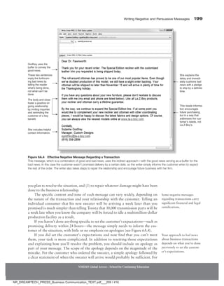 Writing Negative and Persuasive Messages 199
NMIMS Global Access - School for Continuing Education
you plan to resolve the situation, and (3) to repair whatever damage might have been
done to the business relationship.
The specific content and tone of each message can vary widely, depending on
the nature of the transaction and your relationship with the customer. Telling an
individual consumer that his new sweater will be arriving a week later than you
promised is much simpler than telling Toyota that 30,000 transmission parts will be
a week late when you know the company will be forced to idle a multimillion-dollar
production facility as a result.
If you haven’t done anything specific to set the customer’s expectations—such as
promising delivery within 24 hours—the message simply needs to inform the cus-
tomer of the situation, with little or no emphasis on apologies (see Figure 6A.4).
If you did set the customer’s expectations and now find that you can’t meet
them, your task is more complicated. In addition to resetting those expectations
and explaining how you’ll resolve the problem, you should include an apology as
part of your message. The scope of the apology depends on the magnitude of the
mistake. For the customer who ordered the sweater, a simple apology followed by
a clear statement of when the sweater will arrive would probably be sufficient. For
Some negative messages
regarding transactions carry
significant financial and legal
ramifications.
Your approach to bad news
about business transactions
depends on what you’ve done
previously to set the custom-
er’s expectations.
Godfrey uses the
buffer to convey the
good news.
These two sentences
imply the forthcom-
ing bad news by
telling the reader
what’s being done,
not what can’t be
done.
The body and close
foster a positive on
going relationship
by inviting inquiries
and reminding the
customer of a key
benefit.
She includes helpful
contact information.
She explains the
delay and immedi-
ately cushions bad
news with a pledge
to ship by a definite
time.
This resale informa-
tion encourages
future purchasing,
but in a way that
addresses the cus-
tomer’s needs, not
La-Z-Boy’s.
Figure 6A.4 Effective Negative Message Regarding a Transaction
This message, which is a combination of good and bad news, uses the indirect approach—with the good news serving as a buffer for the
bad news. In this case the customer wasn’t promised delivery by a certain date, so the writer simply informs the customer when to expect
the rest of the order. The writer also takes steps to repair the relationship and encourage future business with her firm.
NR_DREAMTECH_PRESS_Business Communication_TEXT.pdf___209 / 416
 