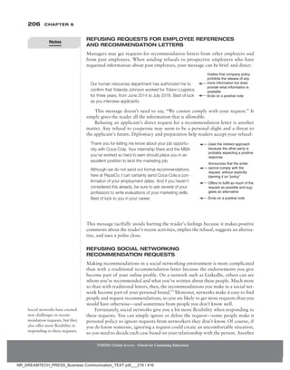 206 Chapter 6
NMIMS Global Access - School for Continuing Education
NMIMS Global Access - School for Continuing Education
Refusing Requests for Employee References
and Recommendation Letters
Managers may get requests for recommendation letters from other employers and
from past employees. When sending refusals to prospective employers who have
requested information about past employees, your message can be brief and direct:
This message doesn’t need to say, “We cannot comply with your request.” It
simply gives the reader all the information that is allowable.
Refusing an applicant’s direct request for a recommendation letter is another
matter. Any refusal to cooperate may seem to be a personal slight and a threat to
the applicant’s future. Diplomacy and preparation help readers accept your refusal:
Uses the indirect approach
because the other party is
probably expecting a ­
positive
response
Announces that the writer
cannot comply with the
request, without explicitly
blaming it on “policy”
Offers to fulfill as much of the
request as possible and sug-
gests an alternative
Ends on a positive note
Thank you for letting me know about your job opportu-
nity with Coca-Cola. Your internship there and the MBA
you’ve worked so hard to earn should place you in an
excellent position to land the marketing job.
Although we do not send out formal recommendations
here at PepsiCo, I can certainly send Coca-Cola a con-
firmation of your employment dates. And if you haven’t
considered this already, be sure to ask several of your
­
professors to write evaluations of your marketing skills.
Best of luck to you in your career.
This message tactfully avoids hurting the reader’s feelings because it makes positive
comments about the reader’s recent activities, implies the refusal, suggests an alterna-
tive, and uses a polite close.
Refusing Social Networking
Recommendation Requests
Making recommendations in a social networking environment is more complicated
than with a traditional recommendation letter because the endorsements you give
become part of your online profile. On a network such as LinkedIn, others can see
whom you’ve recommended and what you’ve written about these people. Much more
so than with traditional letters, then, the recommendations you make in a social net-
work become part of your personal brand.13
Moreover, networks make it easy to find
people and request recommendations, so you are likely to get more requests than you
would have otherwise—and sometimes from people you don’t know well.
Fortunately, social networks give you a bit more flexibility when responding to
these requests. You can simply ignore or delete the request—some people make it
personal policy to ignore requests from networkers they don’t know. Of course, if
you do know someone, ignoring a request could create an uncomfortable situation,
so you need to decide each case based on your relationship with the person. Another
Social networks have created
new challenges in recom-
mendation requests, but they
also offer more flexibility in
responding to these requests.
Our human resources department has authorized me to
confirm that Yolanda Johnson worked for Tolson Logistics
for three years, from June 2014 to July 2016. Best of luck
as you interview applicants.
Implies that company policy
prohibits the release of any
more information but does
provide what information is
available
Ends on a positive note
Notes
NR_DREAMTECH_PRESS_Business Communication_TEXT.pdf___216 / 416
 