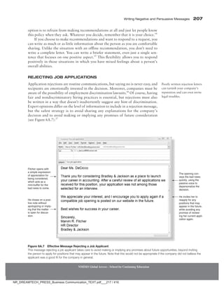 Writing Negative and Persuasive Messages 207
NMIMS Global Access - School for Continuing Education
option is to refrain from making recommendations at all and just let people know
this policy when they ask. Whatever you decide, remember that it is your choice.14
If you choose to make recommendations and want to respond to a request, you
can write as much or as little information about the person as you are comfortable
sharing. Unlike the situation with an offline recommendation, you don’t need to
write a complete letter. You can write a briefer statement, even just a single sen-
tence that focuses on one positive aspect.15
This flexibility allows you to respond
positively in those situations in which you have mixed feelings about a person’s
overall abilities.
Rejecting Job Applications
Application rejections are routine communications, but saying no is never easy, and
recipients are emotionally invested in the decision. Moreover, companies must be
aware of the possibility of employment discrimination lawsuits.16
Of course, having
fair and nondiscriminatory hiring practices is essential, but rejections must also
be written in a way that doesn’t inadvertently suggest any hint of discrimination.
Expert opinions differ on the level of information to include in a rejection message,
but the safest strategy is to avoid sharing any explanations for the company’s
decision and to avoid making or implying any promises of future consideration
(see Figure 6A.7):17
Poorly written rejection letters
can tarnish your company’s
reputation and can even invite
legal troubles.
The opening con-
veys the bad news
quickly, using the
passive voice to
depersonalize the
decision.
He invites her to
reapply for any
positions that may
appear in the future,
while avoiding any
promise of review-
ing her current appli-
cation again.
Fitcher opens with
a simple expression
of appreciation for
being considered,
which acts as a
mini-buffer for the
bad news to come.
He closes on a posi-
tive note without
apologizing or imply-
ing that the matter
is open for discus-
sion.
Figure 6A.7 Effective Message Rejecting a Job Applicant
This message rejecting a job applicant takes care to avoid making or implying any promises about future opportunities, beyond inviting
the person to apply for positions that may appear in the future. Note that this would not be appropriate if the company did not believe the
applicant was a good fit for the company in general.
NR_DREAMTECH_PRESS_Business Communication_TEXT.pdf___217 / 416
 