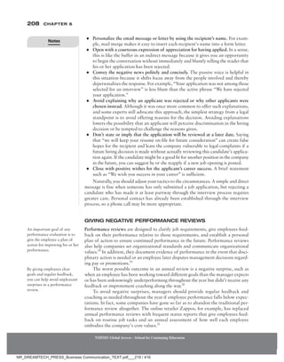 208 Chapter 6
NMIMS Global Access - School for Continuing Education
NMIMS Global Access - School for Continuing Education
●
● Personalize the email message or letter by using the recipient’s name. For exam-
ple, mail merge makes it easy to insert each recipient’s name into a form letter.
●
● Open with a courteous expression of appreciation for having applied. In a sense,
this is like the buffer in an indirect message because it gives you an opportunity
to begin the conversation without immediately and bluntly telling the reader that
his or her application has been rejected.
●
● Convey the negative news politely and concisely. The passive voice is helpful in
this situation because it shifts focus away from the people involved and thereby
depersonalizes the response. For example, “Your application was not among those
selected for an interview” is less blunt than the active phrase “We have rejected
your application.”
●
● Avoid explaining why an applicant was rejected or why other applicants were
chosen instead. Although it was once more common to offer such explanations,
and some experts still advocate this approach, the simplest strategy from a legal
standpoint is to avoid offering reasons for the decision. Avoiding explanations
lowers the possibility that an applicant will perceive discrimination in the hiring
decision or be tempted to challenge the reasons given.
●
● Don’t state or imply that the application will be reviewed at a later date. Saying
that “we will keep your résumé on file for future consideration” can create false
hopes for the recipient and leave the company vulnerable to legal complaints if a
future hiring decision is made without actually reviewing this candidate’s applica-
tion again. If the candidate might be a good fit for another position in the company
in the future, you can suggest he or she reapply if a new job opening is posted.
●
● Close with positive wishes for the applicant’s career success. A brief statement
such as “We wish you success in your career” is sufficient.
Naturally, you should adjust your tactics to the circumstances. A simple and direct
message is fine when someone has only submitted a job application, but rejecting a
candidate who has made it at least partway through the interview process requires
greater care. Personal contact has already been established through the interview
process, so a phone call may be more appropriate.
Giving Negative Performance Reviews
Performance reviews are designed to clarify job requirements, give employees feed-
back on their performance relative to those requirements, and establish a personal
plan of action to ensure continued performance in the future. Performance reviews
also help companies set organizational standards and communicate organizational
values.18
In addition, they document evidence of performance in the event that disci-
plinary action is needed or an employee later disputes management decisions regard-
ing pay or promotions.19
The worst possible outcome in an annual review is a negative surprise, such as
when an employee has been working toward different goals than the manager expects
or has been unknowingly underperforming throughout the year but didn’t receive any
feedback or improvement coaching along the way.20
To avoid negative surprises, managers should provide regular feedback and
coaching as needed throughout the year if employee performance falls below expec-
tations. In fact, some companies have gone so far as to abandon the traditional per-
formance review altogether. The online retailer Zappos, for example, has replaced
annual performance reviews with frequent status reports that give employees feed-
back on routine job tasks and an annual assessment of how well each employee
embodies the company’s core values.21
An important goal of any
performance evaluation is to
give the employee a plan of
action for improving his or her
performance.
By giving employees clear
goals and regular feedback,
you can help avoid unpleasant
surprises in a performance
review.
Notes
NR_DREAMTECH_PRESS_Business Communication_TEXT.pdf___218 / 416
 