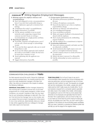 210 Chapter 6
NMIMS Global Access - School for Continuing Education
NMIMS Global Access - School for Continuing Education
As Hailo expands around the world, it faces the challenges
every growing business faces. You recently joined the com-
pany as an app development manager in the New York
office. Use what you’ve learned in this chapter to address
the following challenges.
Individual Challenge: Another manager stopped by
this morning with a request to borrow two of your best
programmers for a three-week emergency. Under normal
conditions, you wouldn’t hesitate to help, but your team
has its own scheduling challenges to deal with. Plus, this
isn’t the first time this manager has run into trouble, and
you suspect that poor project management is the reason.
In one or two sentences, diplomatically state your refusal
to help while suggesting that your colleague’s manage-
ment skills need to be improved.
Team Challenge: You’ve found it easy to say yes to
recommendation letter requests from former employees who
were top performers, and you’ve learned to say no to those
people who didn’t perform so well. The requests you struggle
with are from employees in the middle—people who didn’t
really excel but didn’t really cause any trouble either. You’ve
just received a request from a computer systems specialist
who falls smack in the middle of the middle. Unfortunately,
he’s applying for a job at a firm that you know places high
demands on its employees and generally hires the best of
the best. He’s a great person, and you’d love to help, but
in your heart you know that if by some chance he does get
the job, he probably won’t last. Plus, you don’t want to get a
reputation in the industry for recommending weak candidates.
With your team, brainstorm a sensitive but effective buffer that
will help you set the stage for the negative news.
Communication Challenges at Hailo
A. Refusing requests for employee references and
recommendations
●
● Don’t feel obligated to write a recommendation
letter if you don’t feel comfortable doing so.
●
● Take a diplomatic approach to minimize hurt
feelings.
●
● Compliment the reader’s accomplishments.
●
● Suggest alternatives, if available.
●
● Use the options available to you on social
networks, such as ignoring a request from
someone you don’t know or writing a
recommendation on a single positive attribute.
B. Rejecting job applicants
●
● If possible, respond to all applications, even if
you use only a form message to acknowledge
receipt.
●
● If you use the direct approach, take care to avoid
being blunt or cold.
●
● If you use the indirect approach, don’t mislead
the reader in your buffer or delay the bad news
for more than a sentence or two.
●
● Avoid explaining why the applicant was
rejected.
●
● Suggest alternatives, if possible.
C. Giving negative performance reviews
●
● Document performance problems throughout
the year.
●
● Evaluate all employees consistently.
●
● Keep job descriptions up to date as employee
responsibilities change.
●
● Maintain an objective and unbiased tone.
●
● Use nonjudgmental language.
●
● Focus on problem resolution.
●
● Make sure negative feedback is documented and
shared with the employee.
●
● Don’t avoid confrontations by withholding
negative feedback.
●
● Ask the employee for a commitment to improve.
D. Terminating employment
●
● State your reasons accurately and make sure they
are objectively verifiable.
●
● Avoid statements that might expose your com-
pany to a wrongful termination lawsuit.
●
● Consult company lawyers to clarify all terms of
the separation.
●
● Deliver the letter in person if at all possible.
●
● End the relationship on terms as positive as
possible.
Checklist ✓Writing Negative Employment Messages
NR_DREAMTECH_PRESS_Business Communication_TEXT.pdf___220 / 416
 