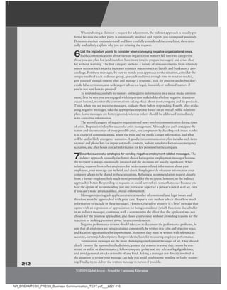 212
NMIMS Global Access - School for Continuing Education
NMIMS Global Access - School for Continuing Education
When refusing a claim or a request for adjustment, the indirect approach is usually pre-
ferred because the other party is emotionally involved and expects you to respond positively.
Demonstrate that you understand and have carefully considered the complaint, then ratio-
nally and calmly explain why you are refusing the request.
6List the important points to consider when conveying negative organizational news.
Public communications about various organization matters fall into two categories:
those you can plan for (and therefore have more time to prepare messages) and crises that
hit without warning. The first category includes a variety of announcements, from relatively
minor matters such as price increases to major matters such as layoffs and bankruptcy pro-
ceedings. For these messages, be sure to match your approach to the situation, consider the
unique needs of each audience group, give each audience enough time to react as needed,
give yourself enough time to plan and manage a response, look for positive angles but don’t
exude false optimism, and seek expert advice on legal, financial, or technical matters if
you’re not sure how to proceed.
To respond successfully to rumors and negative information in a social media environ-
ment, first be sure you are engaged with important stakeholders before negative situations
occur. Second, monitor the conversations taking place about your company and its products.
Third, when you see negative messages, evaluate them before responding. Fourth, after evalu-
ating negative messages, take the appropriate response based on an overall public relations
plan. Some messages are better ignored, whereas others should be addressed immediately
with corrective information.
The second category of negative organizational news involves communication during times
of crisis. Preparation is key for successful crisis management. Although you can’t anticipate the
nature and circumstances of every possible crisis, you can prepare by deciding such issues as who
is in charge of communications, where the press and the public can get information, and what
will be said in likely emergency scenarios. A good crisis communication plan includes such items
as email and phone lists for important media contacts, website templates for various emergency
scenarios, and after-hours contact information for key personnel in the company
.
7Describe successful strategies for sending negative employment-related messages. The
indirect approach is usually the better choice for negative employment messages because
the recipient is always emotionally involved and the decisions are usually significant. When
refusing requests from other employers for performance-related information about past
employees, your message can be brief and direct. Simply provide whatever information your
company allows to be shared in these situations. Refusing a recommendation request directly
from a former employee feels much more personal for the recipient, however, so the indirect
approach is better. Responding to requests on social networks is somewhat easier because you
have the option of recommending just one particular aspect of a person’s overall skill set, even
if you can’t make an unqualified, overall endorsement.
Messages rejecting job applicants raise a number of emotional and legal issues and
therefore must be approached with great care. Experts vary in their advice about how much
information to include in these messages. However, the safest strategy is a brief message that
opens with an expression of appreciation for being considered (which functions like a buffer
in an indirect message), continues with a statement to the effect that the applicant was not
chosen for the position applied for, and closes courteously without providing reasons for the
rejection or making promises about future consideration.
Negative performance reviews should take care to document the performance problems, be
sure that all employees are being evaluated consistently, be written in a calm and objective voice,
and focus on opportunities for improvement. Moreover, they must be written with reference to
accurate, current job descriptions that provide the basis for measuring employee performance.
Termination messages are the most challenging employment messages of all. They should
clearly present the reasons for the decision, present the reasons in a way that cannot be con-
strued as unfair or discriminatory, follow company policy and any relevant legal guidelines,
and avoid personal attacks or insults of any kind. Asking a manager not directly involved in
the situation to review your message can help you avoid troublesome wording or faulty reason-
ing. Finally, try to deliver the written message in person if possible.
NR_DREAMTECH_PRESS_Business Communication_TEXT.pdf___222 / 416
 