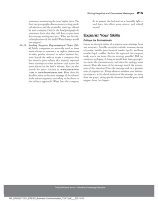 Writing Negative and Persuasive Messages 215
NMIMS Global Access - School for Continuing Education
customers announcing the new, higher rates. The
first two paragraphs discuss some exciting medi-
cal advances and the expanded coverage offered
by your company. Only in the final paragraph do
customers learn that they will have to pay more
for coverage starting next year. What are the ethi-
cal implications of this draft? What changes would
you suggest?
6A-33.	
Sending Negative Organizational News [LO-
6] Public companies occasionally need to issue
news releases to announce or explain downturns
in sales, profits, demand, or other business fac-
tors. Search the web to locate a company that
has issued a press release that recently reported
lower earnings or other bad news and access the
news release on the firm’s website. You can also
search for press releases at www.prnewswire
.com or www.businesswire.com. How does the
headline relate to the main message of the release?
Is the release organized according to the direct or
the indirect approach? What does the company
do to present the bad news in a favorable light—
and does this effort seem sincere and ethical
to you?
Expand Your Skills
Critique the Professionals
Locate an example online of a negative-news message from
any company. Possible examples include announcements
of product recalls, poor financial results, layoffs, and fines
or other legal troubles. Analyze the approach the company
took; was it the most effective strategy possible? Did the
company apologize, if doing so would have been appropri-
ate under the circumstances, and does the apology seem
sincere? Does the tone of the message match the serious-
ness of the situation? Does the message end on a positive
note, if appropriate? Using whatever medium your instruc-
tor requests, write a brief analysis of the message (no more
than one page), citing specific elements from the piece and
support from the chapter.
NR_DREAMTECH_PRESS_Business Communication_TEXT.pdf___225 / 416
 