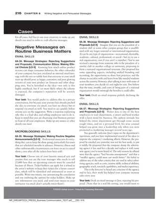 216 Chapter 6 Writing Negative and Persuasive Messages
NMIMS Global Access - School for Continuing Education
NMIMS Global Access - School for Continuing Education
For all cases, feel free to use your creativity to make up any
details you need in order to craft effective messages.
negative Messages on
routine Business Matters
eMaiL SKiLLS
6A-34. Message Strategies: Rejecting Suggestions
and Proposals; Communication Ethics: Making Ethi-
cal Choices [LO-5] Knowing how much online product
reviews can shape consumer behavior, the other cofounder
of your company has just circulated an internal email mes-
sage with the not-so-subtle hint that everyone in your small
start-up should pose as happy customers and post glowing
reviews of your new product on Amazon and other shop-
ping sites. You’re horrified at the idea—not only is this
highly unethical, but if (or more likely when) the scheme
is exposed, the company’s reputation will be severely
damaged.
Your task: You would prefer to address this in a private
conversation, but because your partner has already pitched
the idea to everyone via email, you have no choice but to
respond via email as well. You need to act quickly before
anyone acts on the suggestion. Write a response explaining
why this is a bad idea and telling employees not to do it.
Keep in mind that you are chastising your business partner
in front of all your employees. Make up any names or other
details you need.
MicrObLOggiNg SKiLLS
6A-35. Message Strategies: Making Routine Negative
Announcements [LO-5] Professional musicians do every-
thing they can to keep the show going, particularly for tours
that are scheduled months in advance. However, illness and
other unforeseeable circumstances can force an act to cancel
shows, even after all the tickets have been sold.
Your task: Choose one of your favorite musical acts and
assume that you are the tour manager who needs to tell
25,000 fans that an upcoming concert must be canceled
because of illness. Ticket holders can apply for a refund at
the artist’s website or keep their tickets for a future concert
date, which will be identified and announced as soon as
possible. Write two tweets, one announcing the cancelation
and one outlining the options for ticket holders. Make up
any information you need, and send your tweets to your
instructor via email (don’t actually tweet them!).
cases
eMaiL SKiLLS
6A-36. Message Strategies: Rejecting Suggestions and
Proposals [LO-5] Imagine that you are the president of a
student club or some other campus group that is unaffili-
ated with any larger national or international organization.
(It can be any type of organization—recreational, charitable,
academic, cultural, professional, or social—but try to use a
real organization, even if you aren’t a member.) You’ve just
received a message from someone who is the president of a
similar club in another college or university, proposing to
form a national organizational structure. Her proposal has
some appealing aspects, including unified branding and
recruiting, the opportunity to share best practices, and the
chance to socialize with and learn from like-minded students
across the country
. However, after talking it over with some of
your members, you decide it’s not right for you. You believe
that the time, trouble, and costs of being part of a national
organization would outweigh the benefits it could offer.
Your task: Draft an email response politely declining the
offer.
eMaiL SKiLLS
6A-37. Message Strategies: Rejecting Suggestions
and Proposals [LO-5] Walter Joss is one of the best
employees in your department, a smart and hard worker
with a keen mind for business. His upbeat attitude has
helped the entire department get through some recent
rough times, and on a personal level, his wise counsel
helped you grow into a leadership role when you were
promoted to marketing manager several years ago.
You generally welcome Joss’s input on the department’s
operations, and you have implemented several of his ideas to
improve the company’s marketing efforts. However, the pro-
posal he emailed you yesterday was not his best work, to put
it mildly
. He proposed that the company dump the advertis-
ing agency it has used for a decade and replace it with some
new agency you’ve never heard of. The only reasons he offered
were that the agency “had become unresponsive” and that a
“smaller agency could meet our needs better.” He failed to
address any of the other criteria that are used to select adver-
tising agencies, such as costs, creative skills, technical abilities,
geographic reach, research capabilities, and media experience.
This is the first you’ve heard any criticism of the agency,
and in fact, their work has helped your company increase
sales every year.
Your task: Draft an email message to Joss, rejecting his pro-
posal. (Note that in a real-life setting, you would want to
NR_DREAMTECH_PRESS_Business Communication_TEXT.pdf___226 / 416
 