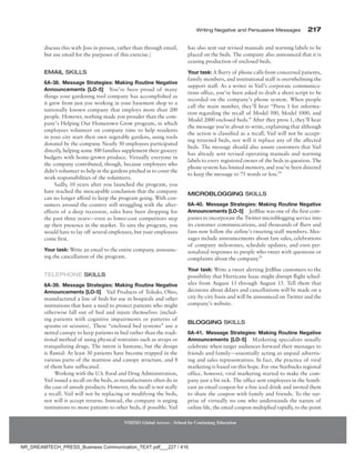 Writing Negative and Persuasive Messages 217
NMIMS Global Access - School for Continuing Education
discuss this with Joss in person, rather than through email,
but use email for the purposes of this exercise.)
Email Skills
6A-38. Message Strategies: Making Routine Negative
Announcements [LO-5] You’ve been proud of many
things your gardening tool company has accomplished as
it grew from just you working in your basement shop to a
nationally known company that employs more than 200
people. However, nothing made you prouder than the com-
pany’s Helping Our Hometown Grow program, in which
employees volunteer on company time to help residents
in your city start their own vegetable gardens, using tools
donated by the company. Nearly 50 employees participated
directly, helping some 500 families supplement their grocery
budgets with home-grown produce. Virtually everyone in
the company contributed, though, because employees who
didn’t volunteer to help in the gardens pitched in to cover the
work responsibilities of the volunteers.
Sadly, 10 years after you launched the program, you
have reached the inescapable conclusion that the company
can no longer afford to keep the program going. With con-
sumers around the country still struggling with the after-
effects of a deep recession, sales have been dropping for
the past three years—even as lower-cost competitors step
up their presence in the market. To save the program, you
would have to lay off several employees, but your employees
come first.
Your task: Write an email to the entire company, announc-
ing the cancellation of the program.
Telephone Skills
6A-39. Message Strategies: Making Routine Negative
Announcements [LO-5] Vail Products of Toledo, Ohio,
manufactured a line of beds for use in hospitals and other
institutions that have a need to protect patients who might
otherwise fall out of bed and injure themselves (includ-
ing patients with cognitive impairments or patterns of
spasms or seizures). These “enclosed bed systems” use a
netted canopy to keep patients in bed rather than the tradi-
tional method of using physical restraints such as straps or
tranquilizing drugs. The intent is humane, but the design
is flawed: At least 30 patients have become trapped in the
various parts of the mattress and canopy structure, and 8
of them have suffocated.
Working with the U.S. Food and Drug Administration,
Vail issued a recall on the beds, as manufacturers often do in
the case of unsafe products. However, the recall is not really
a recall. Vail will not be replacing or modifying the beds,
nor will it accept returns. Instead, the company is urging
institutions to move patients to other beds, if possible. Vail
has also sent out revised manuals and warning labels to be
placed on the beds. The company also announced that it is
ceasing production of enclosed beds.
Your task: A flurry of phone calls from concerned patients,
family members, and institutional staff is overwhelming the
support staff. As a writer in Vail’s corporate communica-
tions office, you’ve been asked to draft a short script to be
recorded on the company’s phone system. When people
call the main number, they’ll hear “Press 1 for informa-
tion regarding the recall of Model 500, Model 1000, and
Model 2000 enclosed beds.” After they press 1, they’ll hear
the message you’re about to write, explaining that although
the action is classified as a recall, Vail will not be accept-
ing returned beds, nor will it replace any of the affected
beds. The message should also assure customers that Vail
has already sent revised operating manuals and warning
labels to every registered owner of the beds in question. The
phone system has limited memory, and you’ve been directed
to keep the message to 75 words or less.24
Microblogging Skills
6A-40. Message Strategies: Making Routine Negative
Announcements [LO-5] JetBlue was one of the first com-
panies to incorporate the Twitter microblogging service into
its customer communications, and thousands of fliers and
fans now follow the airline’s tweeting staff members. Mes-
sages include announcements about fare sales, celebrations
of company milestones, schedule updates, and even per-
sonalized responses to people who tweet with questions or
complaints about the company.25
Your task: Write a tweet alerting JetBlue customers to the
possibility that Hurricane Isaac might disrupt flight sched-
ules from August 13 through August 15. Tell them that
decisions about delays and cancellations will be made on a
city-by-city basis and will be announced on Twitter and the
company’s website.
Blogging Skills
6A-41. Message Strategies: Making Routine Negative
Announcements [LO-5] Marketing specialists usually
­
celebrate when target audiences forward their messages to
friends and family—essentially acting as unpaid advertis-
ing and sales representatives. In fact, the practice of viral
marketing is based on this hope. For one Starbucks regional
office, however, viral marketing started to make the com-
pany just a bit sick. The office sent employees in the South-
east an email coupon for a free iced drink and invited them
to share the coupon with family and friends. To the sur-
prise of virtually no one who understands the nature of
online life, the email coupon multiplied rapidly, to the point
NR_DREAMTECH_PRESS_Business Communication_TEXT.pdf___227 / 416
 