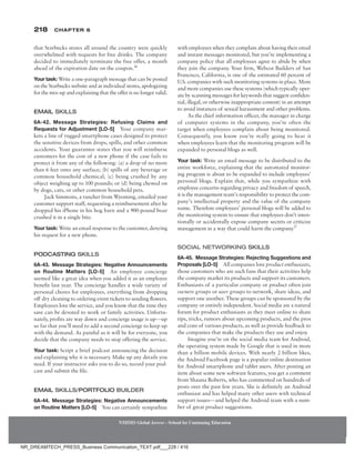 218 Chapter 6
NMIMS Global Access - School for Continuing Education
NMIMS Global Access - School for Continuing Education
that Starbucks stores all around the country were quickly
overwhelmed with requests for free drinks. The company
decided to immediately terminate the free offer, a month
ahead of the expiration date on the coupon.26
Your task: Write a one-paragraph message that can be posted
on the Starbucks website and at individual stores, apologizing
for the mix-up and explaining that the offer is no longer valid.
Email Skills
6A-42. Message Strategies: Refusing Claims and
Requests for Adjustment [LO-5] Your company mar-
kets a line of rugged smartphone cases designed to protect
the sensitive devices from drops, spills, and other common
accidents. Your guarantee states that you will reimburse
customers for the cost of a new phone if the case fails to
protect it from any of the following: (a) a drop of no more
than 6 feet onto any surface; (b) spills of any beverage or
common household chemical; (c) being crushed by any
object weighing up to 100 pounds; or (d) being chewed on
by dogs, cats, or other common household pets.
Jack Simmons, a rancher from Wyoming, emailed your
customer support staff, requesting a reimbursement after he
dropped his iPhone in his hog barn and a 900-pound boar
crushed it in a single bite.
Your task: Write an email response to the customer, denying
his request for a new phone.
Podcasting Skills
6A-43. Message Strategies: Negative Announcements
on Routine Matters [LO-5] An employee concierge
seemed like a great idea when you added it as an employee
benefit last year. The concierge handles a wide variety of
personal chores for employees, everything from dropping
off dry cleaning to ordering event tickets to sending flowers.
Employees love the service, and you know that the time they
save can be devoted to work or family activities. Unfortu-
nately, profits are way down and concierge usage is up—up
so far that you’ll need to add a second concierge to keep up
with the demand. As painful as it will be for everyone, you
decide that the company needs to stop offering the service.
Your task: Script a brief podcast announcing the decision
and explaining why it is necessary. Make up any details you
need. If your instructor asks you to do so, record your pod-
cast and submit the file.
Email Skills/Portfolio Builder
6A-44. Message Strategies: Negative Announcements
on Routine Matters [LO-5] You can certainly sympathize
with employees when they complain about having their email
and instant messages monitored, but you’re implementing a
company policy that all employees agree to abide by when
they join the company. Your firm, Webcor Builders of San
Francisco, California, is one of the estimated 60 percent of
U.S. companies with such monitoring systems in place. More
and more companies use these systems (which typically oper-
ate by scanning messages for keywords that suggest confiden-
tial, illegal, or otherwise inappropriate content) in an attempt
to avoid instances of sexual harassment and other problems.
As the chief information officer, the manager in charge
of computer systems in the company, you’re often the
target when employees complain about being monitored.
Consequently, you know you’re really going to hear it
when employees learn that the monitoring program will be
expanded to personal blogs as well.
Your task: Write an email message to be distributed to the
entire workforce, explaining that the automated monitor-
ing program is about to be expanded to include employees’
personal blogs. Explain that, while you sympathize with
employee concerns regarding privacy and freedom of speech,
it is the management team’s responsibility to protect the com-
pany’s intellectual property and the value of the company
name. Therefore employees’ personal blogs will be added to
the monitoring system to ensure that employees don’t inten-
tionally or accidentally expose company secrets or criticize
management in a way that could harm the company.27
Social Networking Skills
6A-45. Message Strategies: Rejecting Suggestions and
Proposals [LO-5] All companies love product enthusiasts,
those customers who are such fans that their activities help
the company market its products and support its customers.
Enthusiasts of a particular company or product often join
owners groups or user groups to network, share ideas, and
support one another. These groups can be sponsored by the
company or entirely independent. Social media are a natural
forum for product enthusiasts as they meet online to share
tips, tricks, rumors about upcoming products, and the pros
and cons of various products, as well as provide feedback to
the companies that make the products they use and enjoy.
Imagine you’re on the social media team for Android,
the operating system made by Google that is used in more
than a billion mobile devices. With nearly 2 billion likes,
the Android Facebook page is a popular online destination
for Android smartphone and tablet users. After posting an
item about some new software features, you get a comment
from Shauna Roberts, who has commented on hundreds of
posts over the past few years. She is definitely an Android
enthusiast and has helped many other users with technical
support issues—and helped the Android team with a num-
ber of great product suggestions.
NR_DREAMTECH_PRESS_Business Communication_TEXT.pdf___228 / 416
 