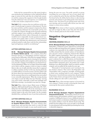 Writing Negative and Persuasive Messages 219
NMIMS Global Access - School for Continuing Education
Today she has a proposal for you: She wants Google to
start paying the top commenters on the Android Facebook
page, in return for the work they do to help both custom-
ers and the company. Her argument is that Google benefits
from the enthusiasts’ time and expertise, so it would be fair
to offer some modest compensation in return.
Your task: Draft a response that you could post on the com-
pany’s Facebook page in response to this proposal. The idea
has come up before, and the company’s response has always
been that paying enthusiasts for social media activity, even
if it helps the company through word-of-mouth marketing
and lower support costs, would be too difficult to manage.
First, judging the relative value of thousands of comments
would be next to impossible. Second, quantity doesn’t nec-
essarily mean quality when it comes to sharing technical
information. And third, the administrative and contractual
overhead needed to make these work-for-hire relationships
legal and legitimate would be overwhelming.28
Letter-Writing Skills
6A-46.	  Message Strategies: Negative Announcements
on Routine Matters [LO-5] Your company, PolicyPlan
Insurance Services, is a 120-employee insurance claims pro-
cessor based in Milwaukee. PolicyPlan has engaged Midwest
Sparkleen for interior and exterior cleaning for the past five
years. Midwest Sparkleen did exemplary work for the first four
years, but after a change of ownership last year, the level of ser-
vice has plummeted. Offices are no longer cleaned thoroughly,
you’ve had to call the company at least six times to remind
them to take care of spills and other messes they’re supposed
to address routinely, and they’ve left toxic cleaning chemicals
in a public hallway on several occasions. You have spoken with
the owner about your concerns twice in the past three months,
buthisassurancesthatservicewouldimprovehavenotresulted
in any noticeable improvements. When the evening cleaning
crew forgot to lock the lobby door last Thursday—leaving
your entire facility vulnerable to theft from midnight until
8:00 Friday morning—you decided it was time for a change.
Your task: Write a letter to Jason Allred, owner of Midwest
Sparkleen, 4000 South Howell Avenue, Milwaukee, WI, 53207,
telling him that PolicyPlan will not be renewing its annual
cleaning contract with Midwest Sparkleen when the current
contract expires at the end of this month. Cite the examples
identified above, and keep the tone of your letter professional.
Letter-Writing Skills
6A-47. Message Strategies: Negative Announcements
on Routine Matters [LO-5] You enjoy helping other
people learn, and your part-time work as a tutor for high
school students has brought in some much-needed income
during the past two years. You pride yourself on giving
everything you can to help every one of your clients, but
you’ve reached the end of the line with Drew Whitechapel.
You know he has the ability, but he refuses to take tutoring
seriously and continues to get failing grades in his American
History class. You know he isn’t getting much value from
your tutoring, and you would rather devote your time and
energy to a more serious student.
Your task: Write a letter to Drew’s parents, explaining that
you will no longer be able to tutor him after this month.
(They’ve already paid you for this month’s sessions.)
Negative Organizational
News
Microblogging Skills
6A-48. Message Strategies: Responding to Rumors ­
[LO-6]
Sheila Elliot, a well-known actress, appeared on a national talk
show last night and claimed that your company’s Smoothstone
cookware was responsible for her toddler’s learning disabil-
ity
. Elliot claimed that the nonstick surfaces of Smoothstone
pots and pans contain a dangerous chemical that affected
her child’s cognitive development. There’s just one problem
with her story—well, three problems, actually: (a) your com-
pany’s cookware line is called Moonstone, not Smoothstone;
(b) Moonstone does not contain and never has contained the
chemical Elliot mentioned; and (c) the product she is really
thinking of was called Smoothfire, which was made by another
company and was pulled off the market five years ago.
Thousands of worried parents aren’t waiting for the
fact checkers, however. They took to the blogosphere and
Twittersphere with a vengeance overnight, warning people
to throw away anything made by your company (Tatum
Housewares). Several television stations have already picked
up the Twitter chatter and repeated the rumor. Retailers are
already calling your sales staff to cancel orders.
Your task: Write a three-message sequence to be posted on
your company’s Twitter account, correcting the rumor and
conveying the three points outlined above.
Blogging Skills
6A-49. Message Strategies: Negative Organizational
Announcements [LO-6] XtremityPlus is known for its out-
landish extreme-sports products, and the Looney Launch is no
exception. Fulfilling the dream of every childhood daredevil,
the Looney Launch is an aluminum and fiberglass contraption
that quickly unfolds to create the ultimate bicycle jump. The
product has been selling as fast as you can make it, even though
it comes plastered with warning labels proclaiming that its use
is inherently dangerous.
NR_DREAMTECH_PRESS_Business Communication_TEXT.pdf___229 / 416
 