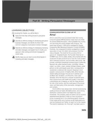 225
1 Apply the three-step writing process to persuasive
messages.
2 Describe an effective strategy for developing persuasive
business messages, and identify the three most
common categories of persuasive business messages.
3 Describe an effective strategy for developing marketing
and sales messages, and explain how to modify your
approach when writing promotional messages for
social media.
4 Identify steps you can take to avoid ethical lapses in
marketing and sales messages.
lEaRNINg oBJECtIVES
After studying this chapter, you will be able to cOMMUnicATiOn cLOSe-UP AT
Amul
Amul is one of the most successful Indian fast moving
consumer goods (FMCG) brands. It also has to its credit
the famous White Revolution, which propelled the country
into becoming the world’s largest milk producer. The
brand was formed in 1946 and is managed by Gujarat
Cooperative Milk Marketing Federation Limited (GCMMF).
Currently, the cooperative is jointly managed by a strong
association of over 3.6 million milk producers from the
state of Gujarat. The credit for the success of Amul
goes to Dr. Verghese Kurien, the Founder-Chairman of
GCMMF from 1973 to 2006. Initially, Amul started with the
production of dairy products but is now into more modern
and in-demand products, such as butter, dahi (curd), milk
powder, shrikhand (sweetened strained yogurt), buttermilk,
flavored milk, ghee (clarified butter), chocolate, cheese,
yogurt, ice cream, cream, paneer (cottage cheese), gulab
jamuns (a milk-solid-based sweet dish), and basundi (a
sweetened condensed milk dessert). Keeping in mind
people’s consciousness of healthy diets, Amul has also
started selling beverages that are low in calories such
as Masti milk, AmulKool, and Amul Pro. Over a few
decades, Amul has become a popular household name
that is synonymous with health and quality. It has done
a tremendous job in keeping up with the rising demand
for milk in the country, and the credit goes to the strong
vision and clear policy of the visionaries, management,
and workers.
Amul’s efforts have always been directed at producing
quality products at highly affordable prices, and a strong
distribution channel system has helped this cause
immensely. The company does not spend a lot on product
advertisements because it does not want its product
prices increasing due to the advertising spend. However,
it has made strong use of various social media platforms,
such as Facebook and Twitter, to reach out to the masses.
The brand’s trademark, the “Amul girl”, has been used to
Part b Writing Persuasive Messages
NR_DREAMTECH_PRESS_Business Communication_TEXT.pdf___235 / 416
 