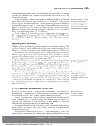 Writing Negative and Persuasive Messages 229
NMIMS Global Access - School for Continuing Education
advertising agencies employ media specialists whose job is to analyze the options
available and select the most cost-effective combination for each client and each
advertising campaign.
In some situations, various members of your audience might prefer different
media for the same message. Some consumers like to do all their car shopping in
person, whereas others do most of their car-shopping research online. Some people
don’t mind promotional emails for products they’re interested in; others resent every
piece of commercial email they receive. If you can’t be sure you can reach most or
all of your audience through a single medium, you need to use two or more, such as
following up an email campaign with printed letters.
Social media provide some exciting options for persuasive messages, particu-
larly marketing and sales messages. However, as “Writing Promotional Messages
for Social Media” on page 368 explains, messages in these media require a unique
approach.
Organizing Your Information
The most effective main ideas for persuasive messages have one thing in common: They
are about the receiver, not the sender. For instance, if you’re trying to convince others to
join you in a business venture, explain how it will help them, not how it will help you.
Limiting your scope is vital. If you seem to be wrestling with more than one main
idea, you haven’t zeroed in on the heart of the matter. If you try to craft a persuasive
message without focusing on the one central problem or opportunity your audience
truly cares about, you’re unlikely to persuade successfully.5
Because the nature of persuasion is to convince people to change their attitudes,
beliefs, or actions, most persuasive messages use the indirect approach. That means
you’ll want to explain your reasons and build interest before asking for a decision or
for action—or perhaps even before revealing your purpose. In contrast, when you have
a close relationship with your audience and the message is welcome or at least neutral,
the direct approach can be effective.
For persuasive business messages, the choice between the direct and indirect
approaches is also influenced by the extent of your authority, expertise, or power in
an organization. For instance, if you are a highly regarded technical expert with years
of experience, you might use the direct approach in a message to top executives. In
contrast, if you aren’t well known and therefore need to rely more on the strength of
your message than the power of your reputation, the indirect approach will probably
be more successful.
Step 2: Writing Persuasive Messages
Encourage a positive response to your persuasive messages by (1) using positive and
polite language, (2) understanding and respecting cultural differences, (3) being sensitive
to organizational cultures, and (4) taking steps to establish your credibility.
Positive language usually happens naturally with persuasive messages because
you’re promoting an idea or product you believe in. However, take care not to inad-
vertently insult your readers by implying that they’ve made poor choices in the past
and that you’re here to save them from their misguided ways.
Be sure to understand cultural expectations as well. For example, a message that
seems forthright and direct in a low-context culture might seem brash and intrusive
in a high-context culture.
Just as social culture affects the success of a persuasive message, so too does the
culture within an organization. For instance, some organizations handle disagreement
Persuasive messages are often
unexpected and sometimes
even unwelcome, so choose
your medium carefully to
maximize the chance of get-
ting through to your audience.
Most persuasive messages use
the indirect approach.
The choice of approach is
influenced by your position
(or authority within the
organization) relative to your
audience’s.
Positive language is
an essential feature of
persuasive messages.
NR_DREAMTECH_PRESS_Business Communication_TEXT.pdf___239 / 416
 