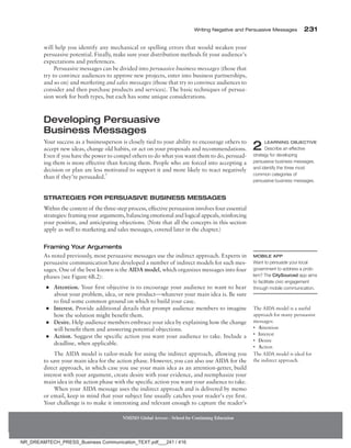 Writing Negative and Persuasive Messages 231
NMIMS Global Access - School for Continuing Education
will help you identify any mechanical or spelling errors that would weaken your
persuasive potential. Finally, make sure your distribution methods fit your audience’s
expectations and preferences.
Persuasive messages can be divided into persuasive business messages (those that
try to convince audiences to approve new projects, enter into business partnerships,
and so on) and marketing and sales messages (those that try to convince audiences to
consider and then purchase products and services). The basic techniques of persua-
sion work for both types, but each has some unique considerations.
Developing Persuasive
Business Messages
Your success as a businessperson is closely tied to your ability to encourage others to
accept new ideas, change old habits, or act on your proposals and recommendations.
Even if you have the power to compel others to do what you want them to do, persuad-
ing them is more effective than forcing them. People who are forced into accepting a
decision or plan are less motivated to support it and more likely to react negatively
than if they’re persuaded.7
Strategies for Persuasive Business Messages
Within the context of the three-step process, effective persuasion involves four essential
strategies: framing your arguments, balancing emotional and logical appeals, reinforcing
your position, and anticipating objections. (Note that all the concepts in this section
apply as well to marketing and sales messages, covered later in the chapter.)
Framing Your Arguments
As noted previously, most persuasive messages use the indirect approach. Experts in
persuasive communication have developed a number of indirect models for such mes-
sages. One of the best known is the AIDA model, which organizes messages into four
phases (see Figure 6B.2):
●
● Attention. Your first objective is to encourage your audience to want to hear
about your problem, idea, or new product—whatever your main idea is. Be sure
to find some common ground on which to build your case.
●
● Interest. Provide additional details that prompt audience members to imagine
how the solution might benefit them.
●
● Desire. Help audience members embrace your idea by explaining how the change
will benefit them and answering potential objections.
●
● Action. Suggest the specific action you want your audience to take. Include a
deadline, when applicable.
The AIDA model is tailor-made for using the indirect approach, allowing you
to save your main idea for the action phase. However, you can also use AIDA for the
direct approach, in which case you use your main idea as an attention-getter, build
interest with your argument, create desire with your evidence, and reemphasize your
main idea in the action phase with the specific action you want your audience to take.
When your AIDA message uses the indirect approach and is delivered by memo
or email, keep in mind that your subject line usually catches your reader’s eye first.
Your challenge is to make it interesting and relevant enough to capture the reader’s
2 Learning Objective
Describe an effective
strategy for developing
persuasive business messages,
and identify the three most
common categories of
persuasive business messages.
Mobile App
Want to persuade your local
government to address a prob-
lem? The CitySourced app aims
to facilitate civic engagement
through mobile communication.
The AIDA model is a useful
approach for many persuasive
messages:
• Attention
• Interest
• Desire
• Action
The AIDA model is ideal for
the indirect approach.
NR_DREAMTECH_PRESS_Business Communication_TEXT.pdf___241 / 416
 