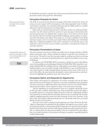 238 Chapter 6
NMIMS Global Access - School for Continuing Education
NMIMS Global Access - School for Continuing Education
be divided into persuasive requests for action, persuasive presentations of ideas, and
persuasive claims and requests for adjustment.
Persuasive Requests for Action
The bulk of your persuasive business messages will involve requests for action. In
some cases your request will be anticipated, so the direct approach is fine. In others
you’ll need to introduce your intention indirectly, and the AIDA model or a similar
approach is ideal for this purpose (see Figure 6B.5).
Open with an attention-getting device and show readers you understand their
concerns. Use the interest and desire sections of your message to demonstrate that
you have good reason for making such a request and to cover what you know about
the situation: the facts and figures, the benefits of helping, and any history or experi-
ence that will enhance your appeal. Your goals are (1) to gain credibility (for yourself
and your request) and (2) to make your readers believe that helping you will indeed
help solve a significant problem. Close with a request for some specific action, and
make that course of action as easy to follow as possible to maximize the chances of
a positive response.
Persuasive Presentations of Ideas
You may encounter situations in which you simply want to change attitudes or beliefs
about a particular topic, without asking the audience to decide or do anything—at
least not yet. The goal of your first message might be nothing more than convincing
your audience to reexamine long-held opinions or admit the possibility of new ways
of thinking.
For instance, the World Wide Web Consortium (a global association that defines
many of the guidelines and technologies behind the World Wide Web) launched a cam-
paign called the Web Accessibility Initiative. Although the consortium’s ultimate goal is
making websites more accessible to people with disabilities or age-related limitations,
a key interim goal is simply making website developers more aware of the need. As
part of this effort, the consortium has developed a variety of presentations and docu-
ments that highlight the problems many web visitors face.14
Persuasive Claims and Requests for Adjustments
Most claims and requests for adjustment are routine messages and use the direct
approach discussed in Chapter 10. However, consumers and professionals sometimes
encounter situations in which they believe they haven’t received a fair deal by follow-
ing normal procedures. These situations require a more persuasive message.
The key ingredients of a good persuasive claim are a complete and specific review
of the facts and a confident and positive tone. Keep in mind that you have the right to
be satisfied with every transaction. Begin persuasive claims by outlining the problem
and continue by reviewing what has been done about it so far, if anything. The recipient
might be juggling numerous claims and other demands on his or her attention, so be
clear, calm, and complete when presenting your case. Be specific about how you would
like the situation to be resolved.
Next, give your reader a good reason for granting your claim. Show how the indi-
vidual or organization is responsible for the problem, and appeal to your reader’s sense
of fair play, goodwill, or moral responsibility. Explain how you feel about the problem,
but don’t get carried away and don’t make threats. People generally respond most favor-
ably to requests that are calm and reasonable. Close on a respectful note that reflects
how a successful resolution of the situation will repair or maintain a mutually beneficial
working relationship.
Most persuasive business
messages involve a request
for action.
Sometimes the objective of
persuasive messages is simply
to encourage people to con-
sider a new idea.
Notes
NR_DREAMTECH_PRESS_Business Communication_TEXT.pdf___248 / 416
 