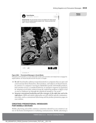 Writing Negative and Persuasive Messages 243
NMIMS Global Access - School for Continuing Education
Figure 6B.6 Promotional Messages in Social Media
Persuasive communication on social media often avoids overt promotion and instead tries to engage the
­
target audience, as Fezzari Bicycles did with this post on Google+.
●
● Be real. Social media audiences respond positively to companies that are open and
conversational about themselves, their products, and subjects of shared interest.
In contrast, if a company is serving its stakeholders poorly with shoddy products,
bad customer service, or unethical behavior, an attempt to improve its reputation
by adopting social media without fixing the underlying problems is likely to fail
as soon as audiences see through the superficial attempt to “be social.”
●
● Integrate conventional marketing and sales strategies at the right time and in the
right places. AIDA and similar approaches are still valid for specific communica-
tion tasks, such as conventional advertising and the product promotion pages on
your website.
Creating Promotional Messages
for Mobile Devices
Mobile advertising and mobile commerce (sometimes referred to as m-commerce) are
two of the hottest developments in marketing communications. Mobile advertising is
Notes
NR_DREAMTECH_PRESS_Business Communication_TEXT.pdf___253 / 416
 