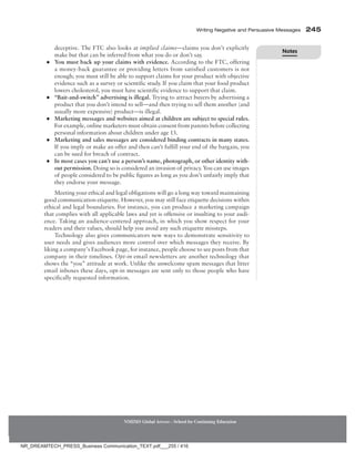 Writing Negative and Persuasive Messages 245
NMIMS Global Access - School for Continuing Education
deceptive. The FTC also looks at implied claims—claims you don’t explicitly
make but that can be inferred from what you do or don’t say.
●
● You must back up your claims with evidence. According to the FTC, offering
a money-back guarantee or providing letters from satisfied customers is not
enough; you must still be able to support claims for your product with objective
evidence such as a survey or scientific study. If you claim that your food product
lowers cholesterol, you must have scientific evidence to support that claim.
●
● “Bait-and-switch” advertising is illegal. Trying to attract buyers by advertising a
product that you don’t intend to sell—and then trying to sell them another (and
usually more expensive) product—is illegal.
●
● Marketing messages and websites aimed at children are subject to special rules.
For example, online marketers must obtain consent from parents before collecting
personal information about children under age 13.
●
● Marketing and sales messages are considered binding contracts in many states.
If you imply or make an offer and then can’t fulfill your end of the bargain, you
can be sued for breach of contract.
●
● In most cases you can’t use a person’s name, photograph, or other identity with-
out permission. Doing so is considered an invasion of privacy. You can use images
of people considered to be public figures as long as you don’t unfairly imply that
they endorse your message.
Meeting your ethical and legal obligations will go a long way toward maintaining
good communication etiquette. However, you may still face etiquette decisions within
ethical and legal boundaries. For instance, you can produce a marketing campaign
that complies with all applicable laws and yet is offensive or insulting to your audi-
ence. Taking an audience-centered approach, in which you show respect for your
readers and their values, should help you avoid any such etiquette missteps.
Technology also gives communicators new ways to demonstrate sensitivity to
user needs and gives audiences more control over which messages they receive. By
liking a company’s Facebook page, for instance, people choose to see posts from that
company in their timelines. Opt-in email newsletters are another technology that
shows the “you” attitude at work. Unlike the unwelcome spam messages that litter
email inboxes these days, opt-in messages are sent only to those people who have
specifically requested information.
Notes
NR_DREAMTECH_PRESS_Business Communication_TEXT.pdf___255 / 416
 