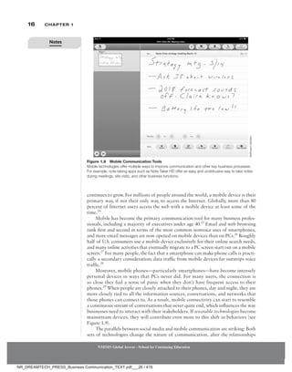 16 Chapter 1
continues to grow. For millions of people around the world, a mobile device is their
primary way, if not their only way, to access the Internet. Globally, more than 80
percent of Internet users access the web with a mobile device at least some of the
time.24
Mobile has become the primary communication tool for many business profes-
sionals, including a majority of executives under age 40.25
Email and web browsing
rank first and second in terms of the most common nonvoice uses of smartphones,
and more email messages are now opened on mobile devices than on PCs.26
Roughly
half of U.S. consumers use a mobile device exclusively for their online search needs,
and many online activities that eventually migrate to a PC screen start out on a mobile
screen.27
For many people, the fact that a smartphone can make phone calls is practi-
cally a secondary consideration; data traffic from mobile devices far outstrips voice
traffic.28
Moreover, mobile phones—particularly smartphones—have become intensely
personal devices in ways that PCs never did. For many users, the connection is
so close they feel a sense of panic when they don’t have frequent access to their
phones.29
When people are closely attached to their phones, day and night, they are
more closely tied to all the information sources, conversations, and networks that
those phones can connect to. As a result, mobile connectivity can start to resemble
a continuous stream of conversations that never quite end, which influences the way
businesses need to interact with their stakeholders. If wearable technologies become
mainstream devices, they will contribute even more to this shift in behaviors (see
Figure 1.9).
The parallels between social media and mobile communication are striking: Both
sets of technologies change the nature of communication, alter the relationships
NMIMS Global Access - School for Continuing Education
NMIMS Global Access - School for Continuing Education
Figure 1.8 Mobile Communication Tools
Mobile technologies offer multiple ways to improve communication and other key business processes.
For example, note-taking apps such as Note Taker HD offer an easy and unobtrusive way to take notes
during meetings, site visits, and other business functions.
Software
Garden
Notes
NR_DREAMTECH_PRESS_Business Communication_TEXT.pdf___26 / 416
 