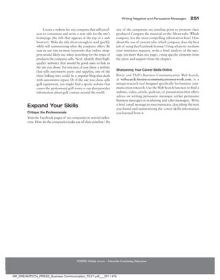 Writing Negative and Persuasive Messages 251
NMIMS Global Access - School for Continuing Education
Locate a website for any company that sells prod-
ucts to consumers and write a new title for the site’s
home­
page (the title that appears at the top of a web
browser). Make the title short enough to read quickly
while still summarizing what the company offers. Be
sure to use one or more keywords that online shop-
pers would likely use when searching for the types of
products the company sells. Next, identify three high-
quality websites that would be good ones to link to
the site you chose. For instance, if you chose a website
that sells automotive parts and supplies, one of the
three linking sites could be a popular blog that deals
with automotive repair. Or if the site you chose sells
golf equipment, you might find a sports website that
covers the professional golf tours or one that provides
information about golf courses around the world.
Expand Your Skills
Critique the Professionals
Visit the Facebook pages of six companies in several indus-
tries. How do the companies make use of their timeline? Do
any of the companies use timeline posts to promote their
products? Compare the material on the About tabs. Which
company has the most compelling information here? How
about the use of custom tabs: which company does the best
job of using this Facebook feature? Using whatever medium
your instructor requests, write a brief analysis of the mes-
sage (no more than one page), citing specific elements from
the piece and support from the chapter.
Sharpening Your Career Skills Online
Bovée and Thill’s Business Communication Web Search,
at websearch.businesscommunicationnetwork.com, is a
unique research tool designed specifically for business com-
munication research. Use the Web Search function to find a
website, video, article, podcast, or presentation that offers
advice on writing persuasive messages (either persuasive
business messages or marketing and sales messages). Write
a brief email message to your instructor, describing the item
you found and summarizing the career skills information
you learned from it.
NR_DREAMTECH_PRESS_Business Communication_TEXT.pdf___261 / 416
 