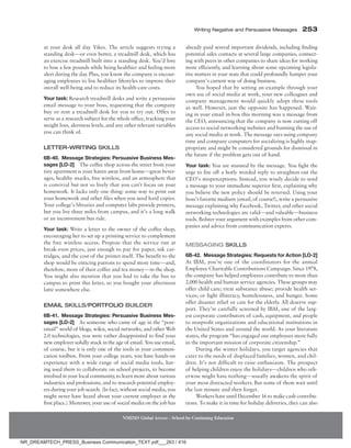 Writing Negative and Persuasive Messages 253
NMIMS Global Access - School for Continuing Education
at your desk all day. Yikes. The article suggests trying a
standing desk—or even better, a treadmill desk, which has
an exercise treadmill built into a standing desk. You’d love
to lose a few pounds while being healthier and feeling more
alert during the day. Plus, you know the company is encour-
aging employees to live healthier lifestyles to improve their
overall well-being and to reduce its health-care costs.
Your task: Research treadmill desks and write a persuasive
email message to your boss, requesting that the company
buy or rent a treadmill desk for you to try out. Offer to
serve as a research subject for the whole office, tracking your
weight loss, alertness levels, and any other relevant variables
you can think of.
Letter-Writing Skills
6B-40. Message Strategies: Persuasive Business Mes-
sages [LO-2] The coffee shop across the street from your
tiny apartment is your haven away from home—great bever-
ages, healthy snacks, free wireless, and an atmosphere that
is convivial but not so lively that you can’t focus on your
homework. It lacks only one thing: some way to print out
your homework and other files when you need hard copies.
Your college’s libraries and computer labs provide printers,
but you live three miles from campus, and it’s a long walk
or an inconvenient bus ride.
Your task: Write a letter to the owner of the coffee shop,
encouraging her to set up a printing service to complement
the free wireless access. Propose that the service run at
break-even prices, just enough to pay for paper, ink car-
tridges, and the cost of the printer itself. The benefit to the
shop would be enticing patrons to spend more time—and,
therefore, more of their coffee and tea money—in the shop.
You might also mention that you had to take the bus to
campus to print this letter, so you bought your afternoon
latté somewhere else.
Email Skills/Portfolio Builder
6B-41. Message Strategies: Persuasive Business Mes-
sages [LO-2] As someone who came of age in the “post-
email” world of blogs, wikis, social networks, and other Web
2.0 technologies, you were rather disappointed to find your
new employer solidly stuck in the age of email. You use email,
of course, but it is only one of the tools in your communi-
cation toolbox. From your college years, you have hands-on
experience with a wide range of social media tools, hav-
ing used them to collaborate on school projects, to become
involved in your local community, to learn more about various
industries and professions, and to research potential employ-
ers during your job search. (In fact, without social media, you
might never have heard about your current employer in the
first place.) Moreover, your use of social media on the job has
already paid several important dividends, including finding
potential sales contacts at several large companies, connect-
ing with peers in other companies to share ideas for working
more efficiently, and learning about some upcoming legisla-
tive matters in your state that could profoundly hamper your
company’s current way of doing business.
You hoped that by setting an example through your
own use of social media at work, your new colleagues and
company management would quickly adopt these tools
as well. However, just the opposite has happened. Wait-
ing in your email in-box this morning was a message from
the CEO, announcing that the company is now cutting off
access to social networking websites and banning the use of
any social media at work. The message says using company
time and company computers for socializing is highly inap-
propriate and might be considered grounds for dismissal in
the future if the problem gets out of hand.
Your task: You are stunned by the message. You fight the
urge to fire off a hotly worded reply to straighten out the
CEO’s misperceptions. Instead, you wisely decide to send
a message to your immediate superior first, explaining why
you believe the new policy should be reversed. Using your
boss’s favorite medium (email, of course!), write a persuasive
message explaining why Facebook, Twitter, and other social
networking technologies are valid—and valuable—business
tools. Bolster your argument with examples from other com-
panies and advice from communication experts.
Messaging Skills
6B-42. Message Strategies: Requests for Action [LO-2]
At IBM, you’re one of the coordinators for the annual
Employee Charitable Contributions Campaign. Since 1978,
the company has helped employees contribute to more than
2,000 health and human service agencies. These groups may
offer child care; treat substance abuse; provide health ser-
vices; or fight illiteracy, homelessness, and hunger. Some
offer disaster relief or care for the elderly. All deserve sup-
port. They’re carefully screened by IBM, one of the larg-
est corporate contributors of cash, equipment, and people
to nonprofit organizations and educational institutions in
the United States and around the world. As your literature
states, the program “has engaged our employees more fully
in the important mission of corporate citizenship.”
During the winter holidays, you target agencies that
cater to the needs of displaced families, women, and chil-
dren. It’s not difficult to raise enthusiasm. The prospect
of helping ­children enjoy the holidays—children who oth-
erwise might have nothing—usually awakens the spirit of
your most distracted workers. But some of them wait until
the last minute and then forget.
Workers have until December 16 to make cash contribu-
tions. To make it in time for holiday deliveries, they can also
NR_DREAMTECH_PRESS_Business Communication_TEXT.pdf___263 / 416
 