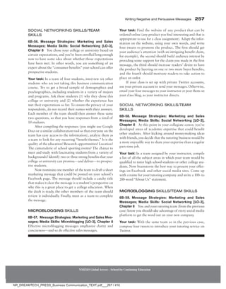 Writing Negative and Persuasive Messages 257
NMIMS Global Access - School for Continuing Education
Your task: Find the website of any product that can be
ordered online (any product you find interesting and that is
appropriate to use for a class assignment). Adapt the infor-
mation on the website, using your own words, and write
four tweets to promote the product. The first should get
your audience’s attention (with an intriguing benefit claim,
for example), the second should build audience interest by
providing some support for the claim you made in the first
message, the third should increase readers’ desire to have
the product by layering on one or two more buyer benefits,
and the fourth should motivate readers to take action to
place an order.
If your class is set up with private Twitter accounts,
use your private account to send your messages. Otherwise,
email your four messages to your instructor or post them on
your class blog, as your instructor directs.
Social Networking Skills/Team
Skills
6B-58. Message Strategies: Marketing and Sales
Messages; Media Skills: Social Networking [LO-3],
Chapter 8 At this point in your collegiate career, you’ve
developed areas of academic expertise that could benefit
other students. After kicking around moneymaking ideas
with friends, you decide that the tutoring business would be
a more enjoyable way to share your expertise than a regular
part-time job.
Your task: In a team assigned by your instructor, compile
a list of all the subject areas in which your team would be
qualified to tutor high school students or other college stu-
dents. Now brainstorm the best way to present your offer-
ings on Facebook and other social media sites. Come up
with a name for your tutoring company and write a 100- to
200-word “About Us” statement.
Microblogging Skills/Team Skills
6B-59. Message Strategies: Marketing and Sales
Messages; Media Skills: Social Networking [LO-3],
Chapter 8 You and your tutoring team (from the previous
case) know you should take advantage of every social media
platform to get the word out on your new company.
Your task: With the same team as in the previous case,
compose four tweets to introduce your tutoring service on
Twitter.
Social Networking Skills/Team
Skills
6B-56. Message Strategies: Marketing and Sales
Messages; Media Skills: Social Networking [LO-3],
Chapter 8 You chose your college or university based on
certain expectations, and you’ve been enrolled long enough
now to have some idea about whether those expectations
have been met. In other words, you are something of an
expert about the “consumer benefits” your school can offer
prospective students.
Your task: In a team of four students, interview six other
students who are not taking this business communication
course. Try to get a broad sample of demographics and
psychographics, including students in a variety of majors
and programs. Ask these students (1) why they chose this
college or university and (2) whether the experience has
met their expectations so far. To ensure the privacy of your
respondents, do not record their names with their answers.
Each member of the team should then answer these same
two questions, so that you have responses from a total of
10 students.
After compiling the responses (you might use Google
Docs or a similar collaboration tool so that everyone on the
team has easy access to the information), analyze them as
a team to look for any recurring “benefit themes.” Is it the
quality of the education? Research opportunities? Location?
The camaraderie of school sporting events? The chance to
meet and study with fascinating students from a variety of
backgrounds? Identify two or three strong benefits that your
college or university can ­
promise—and deliver—to prospec-
tive students.
Now nominate one member of the team to draft a short
marketing message that could be posted on your school’s
Facebook page. The message should include a catchy title
that makes it clear the message is a student’s perspective on
why this is a great place to get a college education. When
the draft is ready, the other members of the team should
review it individually. Finally, meet as a team to complete
the message.
Microblogging Skills
6B-57. Message Strategies: Marketing and Sales Mes-
sages; Media Skills: Microblogging [LO-3], Chapter 8
Effective microblogging messages emphasize clarity and
conciseness—and so do effective sales messages.
NR_DREAMTECH_PRESS_Business Communication_TEXT.pdf___267 / 416
 