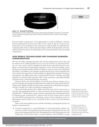 Professional Communication in a Digital, Social, Mobile World 17
between senders and receivers, create opportunities as well as challenges, and force
business professionals to hone new skills. In fact, much of the rise in social com-
munication can be attributed to the connectivity made possible by mobile devices.
Companies that work to understand and embrace mobile, both internally and exter-
nally, stand the best chance of capitalizing on this monumental shift in the way people
communicate.
How Mobile Technologies Are Changing Business
Communication
The rise of mobile communication has some obvious implications, such as the need
for websites to be mobile friendly. If you’ve ever tried to browse a conventional web-
site on a tiny screen or fill in complicated online forms using the keypad on your
phone, you know how frustrating the experience can be. Users increasingly expect
websites to be mobile friendly, and they’re likely to avoid sites that aren’t optimized
for mobile.30
As mobile access overtakes computer-based access, some companies now
take a mobile-first approach, in which websites are designed for optimum viewing on
smartphones and tablets rather than conventional PC screens.31
Another successful
approach is creating mobile apps that offer a more interactive and mobile-friendly
experience than a conventional website can provide.
However, device size and portability are only the most obvious changes. Just as
with social media, the changes brought about by mobile go far deeper than the tech-
nology itself. Mobile changes the way people communicate, with profound implica-
tions for virtually every aspect of business communication.
The social media pioneer Nicco Mele coined the term radical connectivity to
describe “the breathtaking ability to send vast amounts of data instantly, constantly,
and globally.”32
Mobile plays a major and ever-expanding role in this phenomenon
by keeping people connected 24/7, wherever they may be. People who’ve grown
up with mobile communication technology expect to have immediate access to
information and the ability to stay connected to their various social and business
networks.33
Here are the most significant ways mobile technology is changing the practice of
business communication:
●
● Constant connectivity is a mixed blessing. As with social media, mobile con-
nectivity can blur the boundaries between personal and professional time and
space, preventing people from fully disengaging from work during personal and
family time. On the other hand, it can give employees more flexibility to meet
People who grew up with
mobile phones often expect
to have the same level of con-
nectivity in their roles as both
customers and as employees.
Constant connectivity is
a mixed blessing: You can
work from anywhere at any
time, but it’s more difficult
to disconnect from work and
recharge yourself.
NMIMS Global Access - School for Continuing Education
Figure 1.9 Wearable Technology
Smartwatches and other wearable mobile devices offer intriguing possibilities for business communication.
The Uno Noteband incorporates Spritz speed-reading technology that makes it easier to read message
content quickly.
Used
by
permission
of
Uno
Inc.
Notes
NR_DREAMTECH_PRESS_Business Communication_TEXT.pdf___27 / 416
 
